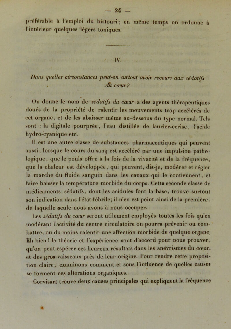 préférable à l’emploi du bistouri ; en même temps on ordonne à l’intérieur quelques légers toniques. IV. Dans (juelles circonstances peut-on surtout avoir recours aux sédatifs . du cœur? On donne le nom de sédatifs du coeur à des agents thérapeutiques doués de la propriété de ralentir les mouvements trop accélérés de eet organe, et de les abaisser même au-dessous du type normal. Tels sont : la digitale pourprée, l’eau distillée de laurier-cerise, l’acide hydro-cyanique etc. Il est une autre classe de substances pharmaceutiques qui peuvent aussi, lorsque le cours du sang est accéléré par une impulsion patho logique, que le pouls offre à la fois de la vivacité et de la fréquence, que la chaleur est développée, qui peuvent, dis-je, modérer et régler la marche du fluide sanguin dans les canaux qui le contiennent, et faire baisser la température morbide du corps. Cette seconde classe de médicaments sédatifs, dont les acidulés font la base, trouve surtout son indication dans l’état fébrile; il n’en est point ainsi de la première, de laquelle seule nous avons à nous occuper. l.es sédatifs du cœur seront utilement employés toutes les fois qu’en modérant l’activité du centre circulatoire on pourra prévenir ou com- battre, ou du moins ralentir une affection morbide de quelque organe. Eh bien ! la théorie et l’expérience sont d’accord pour dous prouver, qu’on peut espérer ces heureux résultats dans les anévrismes du cœur, et des gros vaisseaux près de leur origine. Pour rendre cette proposi- tion claire, examinons comment et sous l’influence de quelles causes se forment ces altérations organiques. Corvisart trouve deux causes principales qui expliquent la fréquence