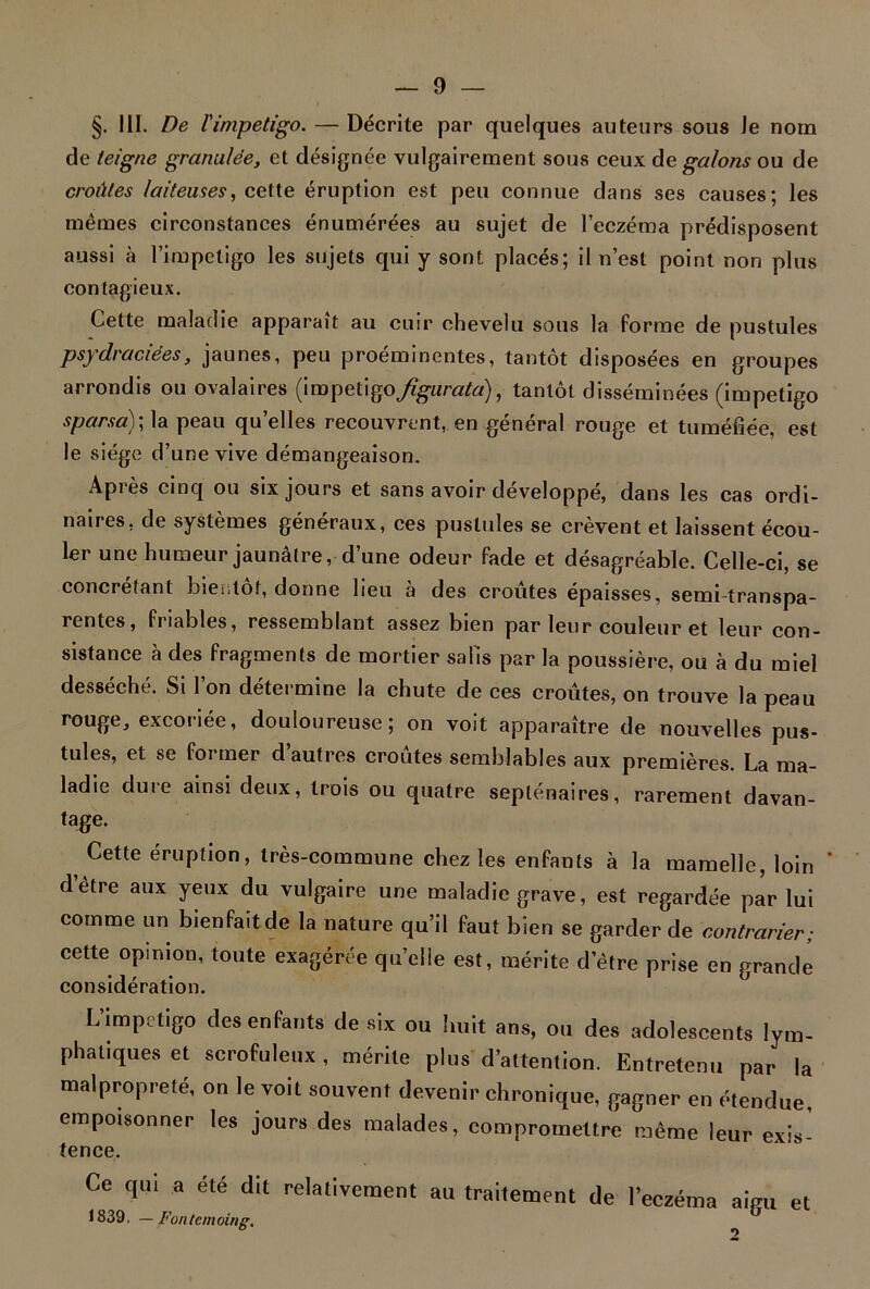 §. III. De l'impétigo. — Décrite par quelques auteurs sous le nom cle teigne granulée, et désignée vulgairement sous ceux de galons ou de croûtes laiteuses, cette éruption est peu connue dans ses causes; les mêmes circonstances énumérées au sujet de l’eczéma prédisposent aussi à l’impeligo les sujets qui y sont placés; il n’est point non plus contagieux. Cette maladie apparaît au cuir chevelu sous la forme de pustules psydraciées, jaunes, peu proéminentes, tantôt disposées en groupes arrondis ou ovalaires (impétigofigurata), tantôt disséminées (impétigo sparsa); la peau quelles recouvrent, en général rouge et tuméfiée, est le siège d’une vive démangeaison. Après cinq ou six jours et sans avoir développé, dans les cas ordi- naires. de systèmes généraux, ces pustules se crevent et laissent écou- ler une humeur jaunâtre, d’une odeur fade et désagréable. Celle-ci, se concretant bientôt, donne lieu à des croûtes épaisses, semi-transpa- rentes, friables, ressemblant assez bien par leur couleur et leur con- sistance à des fragments de mortier salis par la poussière, ou à du miel desséché. Si l’on détermine la chute de ces croûtes, on trouve la peau rouge, excoriée, douloureuse; on voit apparaître de nouvelles pus- tules, et se former d autres croûtes semblables aux premières. La ma- ladie dure ainsi deux, trois ou quatre septénaires, rarement davan- tage. Cette éruption, très-commune chez les enfants à la mamelle, loin d être aux yeux du vulgaire une maladie grave, est regardée par lui comme un bienfait de la nature qu’il faut bien se garder de contrarier; cette opinion, toute exagérée quelle est, mérite d’être prise en grande considération. L'impetigo des enfants de six ou lu.it ans, ou des adolescents lym- phatiques et scrofuleux , mérite plus d’attention. Entretenu par la malpropreté, on le voit souvent devenir chronique, gagner en étendue, empoisonner les jours des malades, compromettre même leur exisi fence. Ce qui a été dit relativement au traitement de l’eczéma aiuu et 1839, — F un t cm oing.