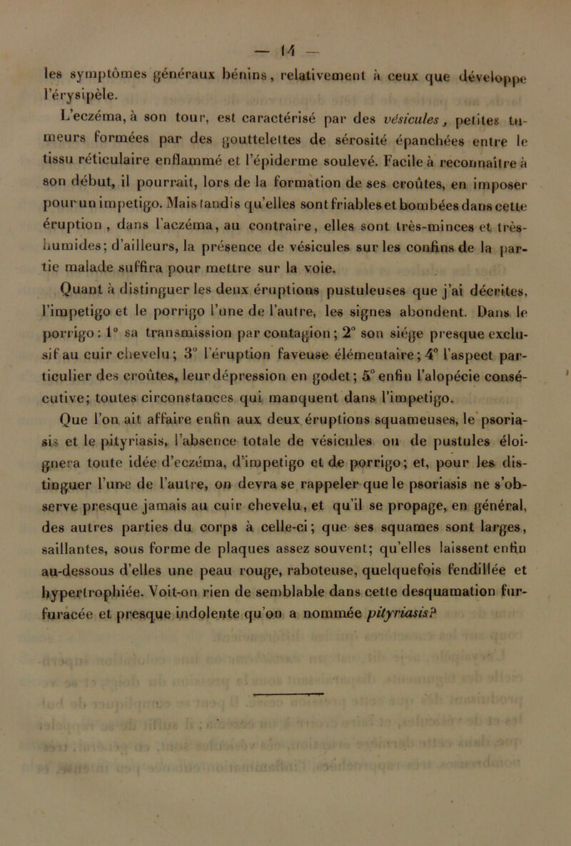 M les symptômes généraux bénins, relativement à ceux que développe l’érysipèle. L’eczéma, à son tour, est caractérisé par des vésicules, petites tu- meurs formées par des gouttelettes de sérosité épanchées entre le tissu réticulaire enflammé et l’épiderme soulevé. Facile à reconnaître à son début, il pourrait, lors de la formation de ses croûtes, en imposer pour un impétigo. Mais tandis quelles sont friables et bombées dans cette éruption , dans l’aczéma, au contraire, elles sont très-minces et très- humides; d’ailleurs, la présence de vésicules sur les confins de la par- tie malade suffira pour mettre sur la voie. Quant à distinguer les deux éruptions pustuleuses que j’ai décrites, l’impetigo et le porrigo l’une de l’autre, les signes abondent. Dans le porrigo: 1° sa transmission par contagion ; 2° son siège presque exclu- sif au cuir chevelu; 3° leruption faveuse élémentaire ; 4° l’aspect par- ticulier des croûtes, leur dépression en godet; 5° enfin l’alopécie consé- cutive; toutes circonstances qui manquent dans l’impetigo. Que l’on ait affaire enfin aux deux éruptions squameuses, le psoria- sis et le pityriasis, l’absence totale de vésicules ou de pustules éloi- gnera toute idée d’eczéma, d’impetigo et de porrigo; et, pour les dis- tinguer l’un-e de l’autre, on devra se rappeler que le psoriasis ne s’ob- serve presque jamais au cuir chevelu, et qu’il se propage, en général, des autres parties du corps à celle-ci; que ses squames sont larges, saillantes, sous forme de plaques assez souvent; qu’elles laissent enfin au-dessous d’elles une peau rouge, raboteuse, quelquefois fendillée et hypertrophiée. Voit-on rien de semblable dans cette desquamation fur- furacée et presque indolente qu’on a nommée pityriasis?