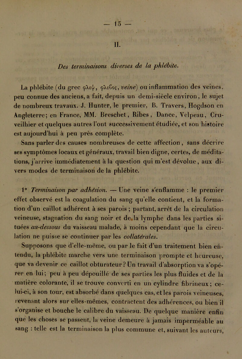 II. Des terminaisons diverses de la phlébite. La phlébite (du grec cp’Xei]/, «pXeêoç, veine) ou inflammation des veines, peu connue des anciens, a fait, depuis un demi-siècle environ, le sujet de nombreux travaux. J. Hunter, le premier, B. Travers, Hogdson en Angleterre; en France, MM. Breschet, Ribes , Dance, Velpeau, Cru- veilhier et quelques autres l’ont successivement étudiée, et son histoire est aujourd’hui à peu près complète. Sans parler des causes nombreuses de cette affection, sans décrire ses symptômes locaux et généraux, travail bien digne, certes, de médita- tions, j'arrive immédiatement à la question qui m’est dévolue, aux di- vers modes de terminaison de la phlébite. 1° Terminaison par adhésion. — Une veine s'enflamme : le premier effet observé est la coagulation du sang qu’elle contient, et la forma- tion d’un caillot adhérent à ses parois ; partant, arrêt de la circulation veineuse, stagnation du sang noir et deJa lymphe dans les parties si- tuées au-dessous du vaisseau malade, à moins cependant que la circu- lation ne puisse se continuer par les collatérales. Supposons que d’elle-même, ou par le fait d’un traitement bien en- tendu, la phlébite marche vers une terminaison prompte et heureuse, que va devenir ce caillot obturateur? Un travail d’absorption va s’opé- rer en lui; peu à peu dépouillé de ses parties les plus fluides et de la matière colorante, il se trouve converti en un cylindre fibrineux; ce- lui-ci, à son tour, est absorbé dans quelques cas, et les parois veineuses, revenant alors sur elles-mêmes, contractent des adhérences, ou bien il s’organise et bouche le calibre du vaisseau. De quelque manière enfin que les choses se passent, la veine demeure à jamais imperméable au sang : telle est la terminaison la plus commune et, suivant les auteurs,