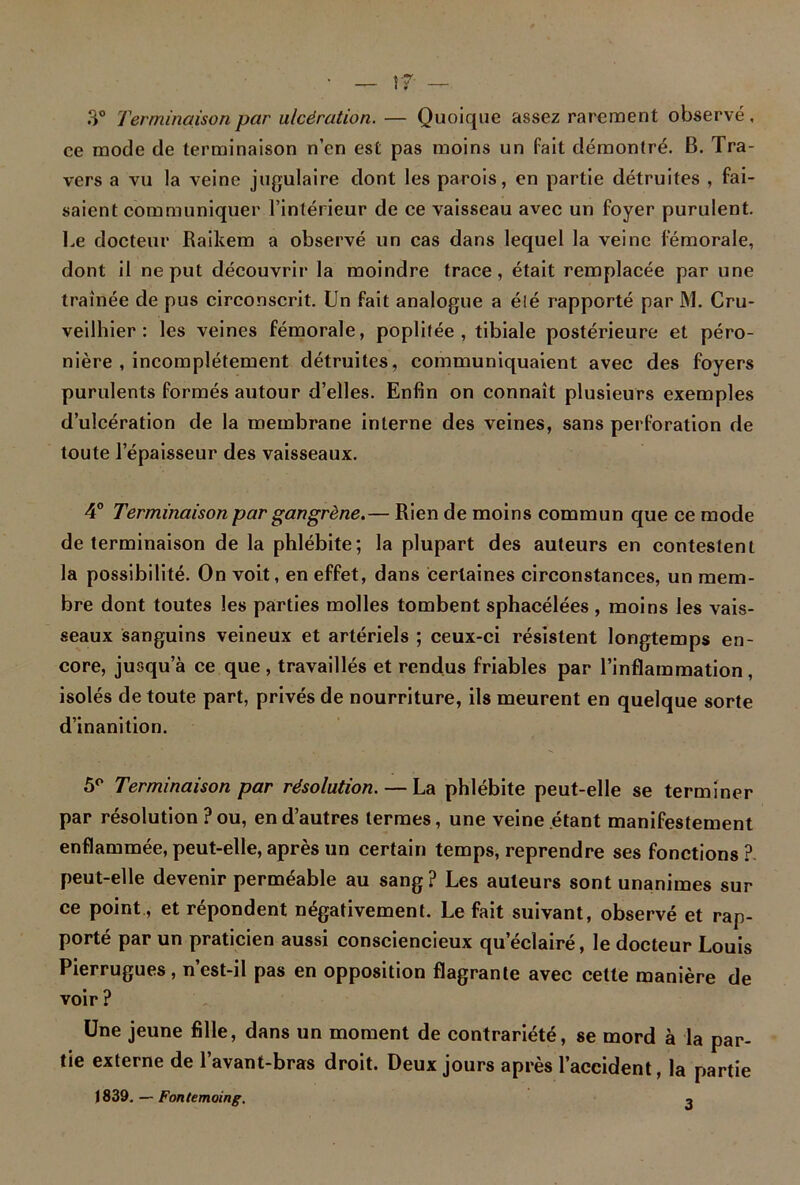 • — rr — 3° Terminaison par ulcération. — Quoique assez rarement observé, ce mode cle terminaison n’en est pas moins un fait démontré. B. Tra- vers a vu la veine jugulaire dont les parois, en partie détruites , fai- saient communiquer l’intérieur de ce vaisseau avec un foyer purulent. Le docteur Raikem a observé un cas dans lequel la veine fémorale, dont il ne put découvrir la moindre trace, était remplacée par une traînée de pus circonscrit. Un fait analogue a élé rapporté par M. Cru- veilhier : les veines fémorale, poplitée, tibiale postérieure et péro- nière , incomplètement détruites, communiquaient avec des foyers purulents formés autour d’elles. Enfin on connaît plusieurs exemples d’ulcération de la membrane interne des veines, sans perforation de toute l’épaisseur des vaisseaux. 4° Terminaison par gangrène.— Rien de moins commun que ce mode de terminaison de la phlébite; la plupart des auteurs en contestent la possibilité. On volt, en effet, dans certaines circonstances, un mem- bre dont toutes les parties molles tombent sphacélées , moins les vais- seaux sanguins veineux et artériels ; ceux-ci résistent longtemps en- core, jusqu’à ce que, travaillés et rendus friables par l’inflammation, isolés de toute part, privés de nourriture, ils meurent en quelque sorte d’inanition. 5° Terminaison par résolution. — La phlébite peut-elle se terminer par résolution ? ou, en d’autres termes, une veine étant manifestement enflammée, peut-elle, après un certain temps, reprendre ses fonctions?, peut-elle devenir perméable au sang? Les auteurs sont unanimes sur ce point, et répondent négativement. Le fait suivant, observé et rap- porté par un praticien aussi consciencieux qu’éclairé, le docteur Louis Pierrugues, n’est-il pas en opposition flagrante avec celte manière de voir? Une jeune fille, dans un moment de contrariété, se mord à la par- tie externe de l’avant-bras droit. Deux jours après l’accident, la partie 1839. — Fontemoing. 3