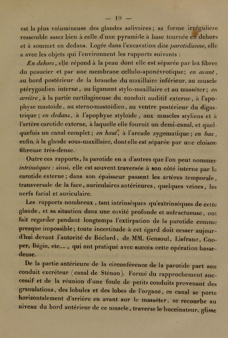 est la plus volumineuse des glandes salivaires; sa forme irrégulière ressemble assez bien à celle d’une pyramide à base tournée en dehors et à sommet en dedans. Logée dans l’excavation dite parotidienne, elle a avec les objets qui l’environnent les rapports suivants : En dehors, elje répond à la peau dont elle est séparée par les fibres du peaucier et par une membrane çellulo-aponévrotique; en avant, au bord postérieur de la branche du maxillaire inférieur, au muscle ptérygoïdien interne, au ligament stylo-maxillaire et au masséter; en arrière, à la partie cartilagineuse du conduit auditif externe, à l’apo- physe mastoïde, au sterno-mastoïdien, au ventre postérieur du digas- trique ; en dedans, à l’apophyse styloïde , aux muscles styliens et à l’artère carotide externe, à laquelle elle fournit un demi-canal, et quel- quefois un canal complet ; en haut , à l’arcade zygomatique ; en bas, enfin, à la glande sous-maxillaire, dont elle est séparée par une cloison fibreuse très-dense. Outre ces rapports, la parotide en a d’autres que l’on peut nommer intrinsèques : ainsi, elle est souvent traversée à son côté interne par la carotide externe ; dans son épaisseur passent les artères temporale. transversale de la face, auriculaires antérieures, quelques veines, les nerfs facial et auriculaire. Les rapports nombreux , tant intrinsèques qu’extrinsèques de celte glande, et sa situation dans une cavité profonde et anfractueuse, ont fait regarder pendant longtemps l’extirpation de la parotide comme presque impossible; toute incertitude à cet égard doit cesser aujour- d’hui devant l’autorité de Béclard, de MM. Gensoul, Lisfranc, Coo- per, Bégin, etc...., qui ont pratiqué avec succès cette opération hasar- deuse. De la partie antérieure de la circonférence de la parotide part son conduit excréteur (canal de Sténon). Formé du rapprochement suc- cessif et de la réunion d’une foule de petits conduits provenant des granulations, des lobules et des lobes de l’organe, ce canal se porte horizontalement d’arrière en avant sur le masséter, se recourbe au niveau du bord antérieur de ce muscle, traverse le buccinateur, glisse