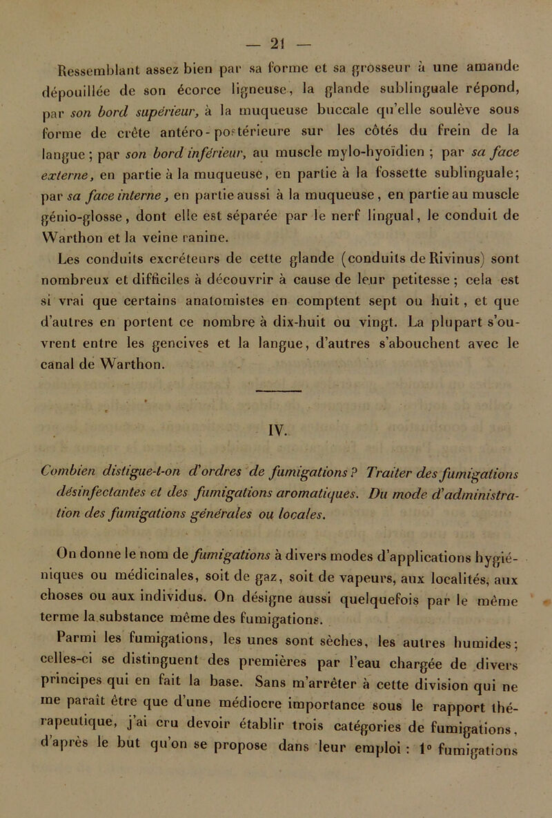 Ressemblant assez bien par sa forme et sa grosseur à une amande dépouillée de son écorce ligneuse, la glande sublinguale répond, par son bord supérieur, à la muqueuse buccale qu’elle soulève sous forme de crête antéro-postérieure sur les côtés du frein de la langue; par son bord inférieur, au muscle mylo-hyoïdien ; par sa face externe, en partie à la muqueuse, en partie à la fossette sublinguale; par sa face interne, en partie aussi à la muqueuse, en partie au muscle génio-glosse, dont elle est séparée par le nerf lingual, le conduit de Warthon et la veine ranine. Les conduits excréteurs de cette glande (conduits de Rivinus) sont nombreux et difficiles à découvrir à cause de leur petitesse ; cela est si vrai que certains anatomistes en comptent sept ou huit, et que d’autres en portent ce nombre à dix-huit ou vingt. La plupart s’ou- vrent entre les gencives et la langue, d’autres s’abouchent avec le canal de Warthon. IV. Combien distigue-l-on d'ordres de fumigations ? Traiter des fumigations désinfectantes et des fumigations aromatiques. Du mode d'administra- tion des fumigations générales ou locales. On donne le nom de fumigations à divers modes d’applications hygié- niques ou médicinales, soit de gaz, soit de vapeurs, aux localités, aux choses ou aux individus. On désigne aussi quelquefois par le même terme la substance même des fumigations. Pai mi les fumigations, les unes sont seches, les autres humides; celles-ci se distinguent des premières par l’eau chargée de divers principes qui en fait la base. Sans m’arrêter à cette division qui ne me paraît être que d une médiocre importance sous le rapport thé- rapeutique, j’ai cru devoir établir trois catégories de fumigations, d’après le but qu’on se propose dans leur emploi : 1° fumigations