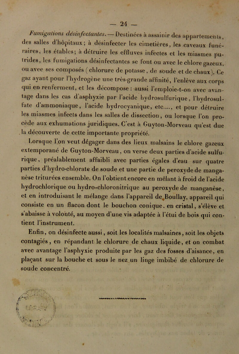 Fumigations désinfectâmes. — Destinées à assainir des appartements, des salles d’hôpitaux; à désinfecter les cimetières, les caveaux funé- raires, les étables; à détruire les effluves infectes et les miasmes pu- trides, les fumigations désinfectantes se font ou avec le chlore gazeux, ou avee ses composés ( chlorure de potasse, de soude et de chaux). Ce gaz ayant pour l’hydrogène une très-grande affinité, l’enlève aux corps qui en renieraient, et les décomposé : aussi l’emploie-t-on avec avan- tage dans les cas d’asphyxie par l’acide hydrosulfurique, l’hydrosul- fate d’ammoniaque, l’acide hydrocyanique, etc...., et pour détruire les miasmes infects dans les salles de dissection, ou lorsque l’on pro- cède aux exhumations juridiques. C’est à Guyton-Morveau qu’est due la découverte de cette importante propriété. Lorsque l’on veut dégager dans des lieux malsains le chlore gazeux extemporané de Guyton-Morveau, on verse deux parties d’acide sulfu- rique, préalablement affaibli avec parties égales d’eau sur quatre parties d’hydro-chlorate de soude et une partie de peroxyde de manga- nèse triturées ensemble. On l’obtient encore en mêlant à froid de l’acide hydrochlorique ou hydro-chloronitrique au peroxyde de manganèse, et en introduisant le mélange dans l’appareil de Boullay, appareil qui consiste en un flacon dont le bouchon conique, en cristal, s’élève et s’abaisse à volonté, au moyen d’une vis adaptée à l’étui de bois qui con- tient l’instrument. Enfin , on désinfecte aussi, soit les localités malsaines, soit les objets contagiés, en répandant le chlorure de chaux liquide, et on combat avec avantage l’asphyxie produite par les gaz des fosses d’aisance, en plaçant sur la bouche et sous le nez un linge imbibé de chlorure de soude concentré. !i G 1