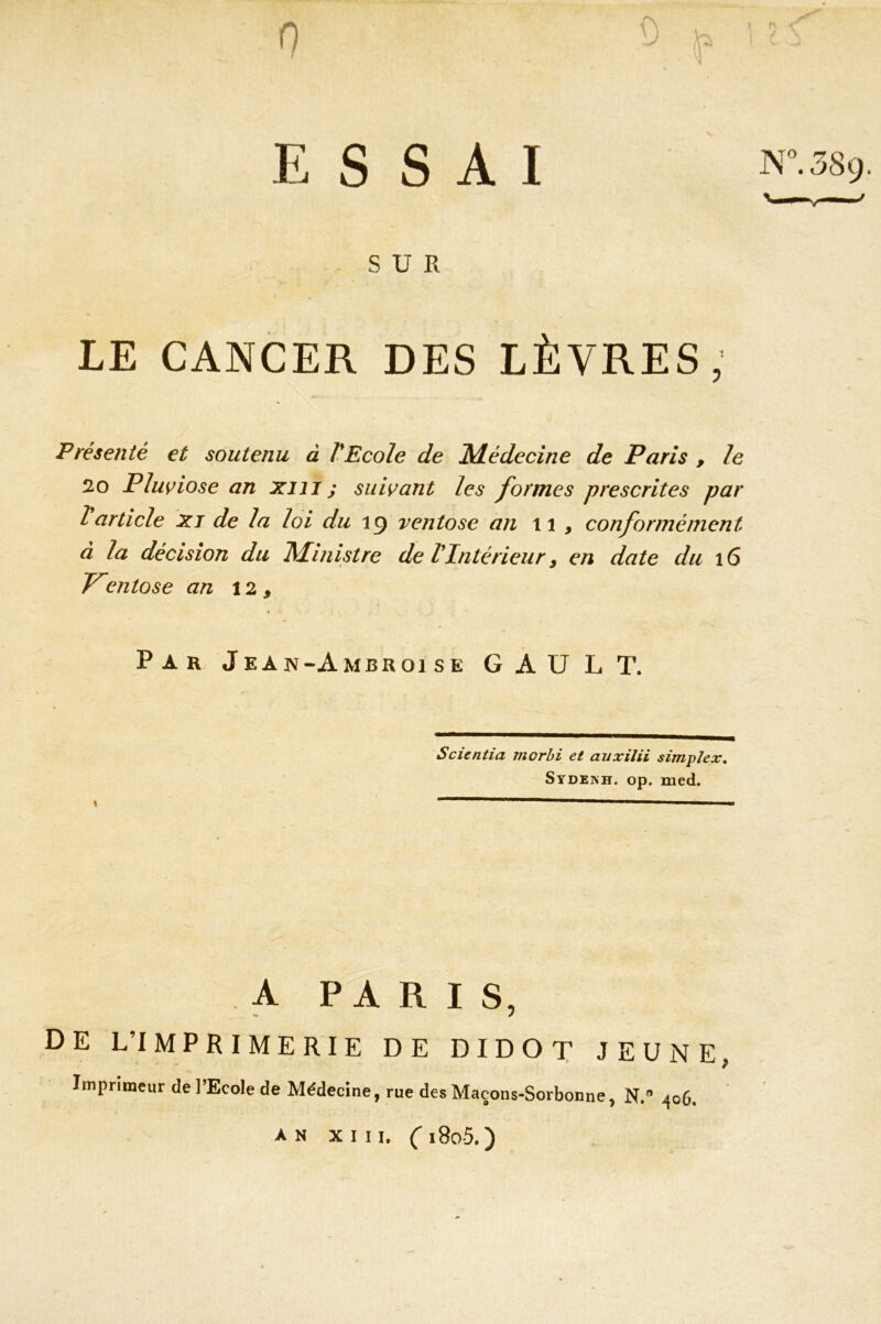 SUR LE CANCER DES LÈVRES, Présenté et soutenu à VEcole de Médecine de Paris , le 20 Pluviôse an xm ; suivant les formes prescrites par l article xj de la loi du 19 ventôse an 11 , conformément à la décision du Ministre de VIntérieur, en date du 16 Ventôse an 12 9 Par Jean-Ambr01 se GAU LT. Scientia morbi et auxilii simplex* Sydeish. op. med. x  1 1 ■ ■ A PARIS, DE L’IMPRIMERIE DE DIDOT JEUNE, Imprimeur de l’Ecole de Médecine, rue des Maçons-Sorbonne, N.® 406. AN XIII. C i8o5.)