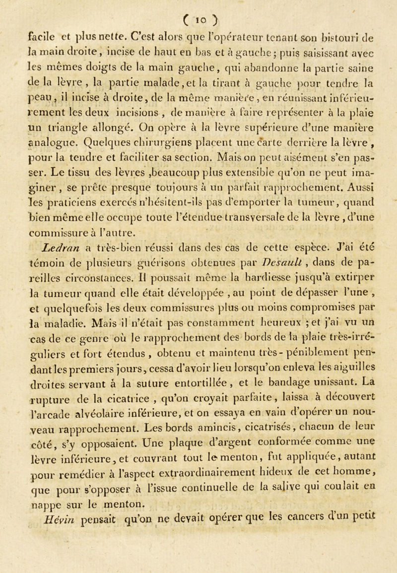 facile et plus nette. C’est alors que l’opérateur tenant son bistouri de la main droite, incise de haut en bas et à gauche; puis saisissant avec les mêmes doigts de la main gauche, qui abandonne la partie saine de la lèvre, la partie malade, et la tirant à gauche pour tendre la peau , il incise à droite, de la même manière , en réunissant inférieu- rement les deux incisions , de manière à faire représenter à la plaie un triangle allongé. On opère à la lèvre supérieure d’une manière analogue. Quelques chirurgiens placent une carte derrière la lèvre , pour la tendre et faciliter sa section. Maison peut aisément s’en pas- ser. Le tissu des lèvres ,beaucoup plus extensible qu’on ne peut ima- giner , se prête presque toujours à un parfait rapprochement. Aussi les praticiens exercés n’hésitent-ils pas d'emporter la tumeur, quand bien même elle occupe toute l’étendue transversale de la lèvre, d’une commissure à l’autre. Ledran a très-bien réussi dans des cas de cette espèce. J’ai été témoin de plusieurs guérisons obtenues par Desault , dans de pa- reilles circonstances. Il poussait même la hardiesse jusqu’à extirper la tumeur quand elle était développée , au point de dépasser l’une , et quelquefois les deux commissures plus ou moins compromises par la maladie. Mais il n’était pas constamment heureux ; et j’ai vu un cas de ce genre où le rapprochement; des bords de la plaie très-irré- guliers et fort étendus, obtenu et maintenu très-péniblement pen- dant les premiers jours, cessa d’avoir lieu lorsqu’on enleva les aiguilles droites servant à la suture entortillée, et le bandage unissant. La rupture de la cicatrice , qu’on croyait parfaite, laissa a decouveit l’arcade alvéolaire inférieure, et on essaya en vain d’opérer un nou- veau rapprochement. Les bords amincis, cicatrisés, chacun de leur côté, s’y opposaient. Une plaque d’argent conformée comme une lèvre inférieure, et couvrant tout le menton, fut appliquée, autant pour remédier a l’aspect extraordinairement hideux de cet homme, que pour s’opposer a l’issue continuelle de la salive qui coulait en nappe sur le menton. Hévin pensait qu’on ne devait opérer que les canceis cl un petit