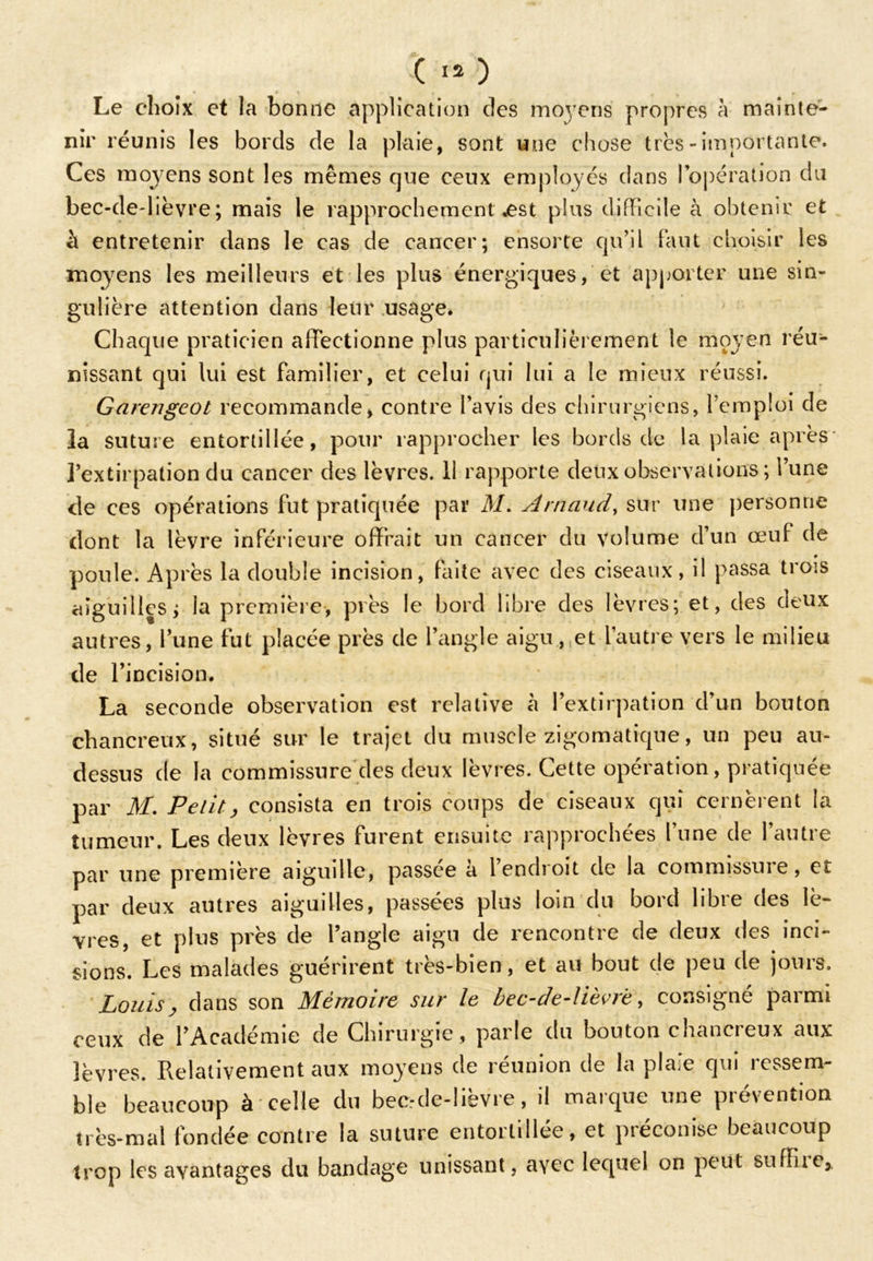 Le choix et la bonne application des moyens propres à mainte- nir réunis les bords de la plaie, sont une chose très-importante. Ces moyens sont les mêmes que ceux employés dans l’opération du bec-de-lièvre; mais le rapprochement .est plus difficile à obtenir et à entretenir dans le cas de cancer; ensorte qu’il faut choisir les moyens les meilleurs et les plus énergiques, et apporter une sin- gulière attention dans leur usage. Chaque praticien affectionne plus particulièrement le moyen réu- nissant qui lui est familier, et celui qui lui a le mieux réussi. Garengeot recommande, contre l’avis des chirurgiens, l’emploi de la suture entortillée, pour rapprocher les bords de la plaie après l’extirpation du cancer des lèvres. 11 rapporte deux observations ; l’une de ces opérations fut pratiquée par M* Arnaud, sur une personne dont la lèvre inférieure offrait un cancer du volume d’un œuf de poule. Après la double incision, faite avec des ciseaux, il passa trois aiguilles; la première, près le bord libre des lèvres; et, des deux autres, lune fut placée près de l’angle aigu, et l’autre vers le milieu de l’incision. La seconde observation est relative à l’extirpation d’un bouton chancreux, situé sur le trajet du muscle zigomatique, un peu au- dessus de la commissure des deux lèvres. Cette opération, pratiquée par M. Petit, consista en trois coups de ciseaux qui cernèrent la tumeur. Les deux lèvres furent ensuite rapprochées l’une de l’autre par une première aiguille, passée a lendioit de la commissuie, et par deux autres aiguilles, passées plus loin du bord libre des lè- vres, et plus près de l’angle aigu de rencontre de deux des inci- sions. Les malades guérirent très-bien, et au bout de peu de jours. Louis, dans son Mémoire sur le bec-de-lièvre, consigné parmi ceux de l’Académie de Chirurgie , parle du bouton chancreux aux lèvres. Relativement aux moyens de réunion de la plaie qui ressem- ble beaucoup à celle du bec.-de-lièvre, il marque une prévention très-mal fondée contre la suture entortillée, et préconise beaucoup trop les avantages du bandage unissant, a\rec lequel on peut suffi1e.