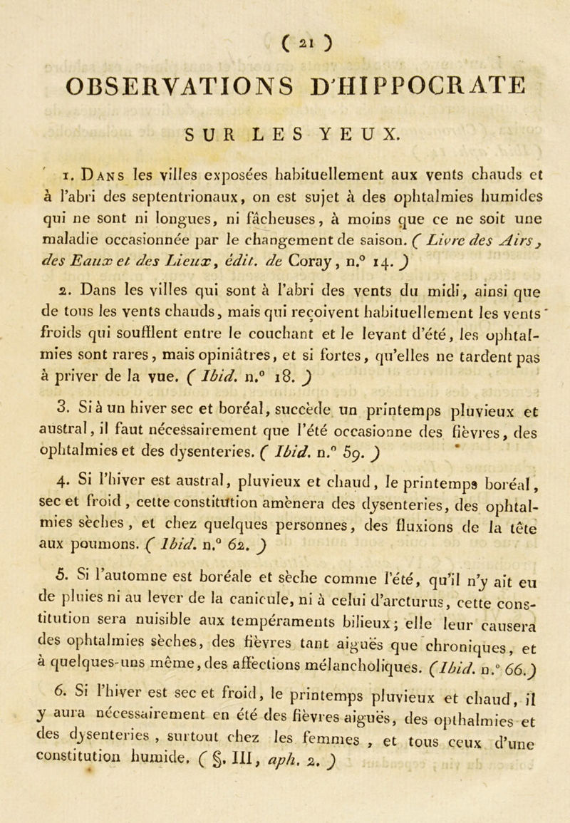 OBSERVATIONS D'HIPPOCRATE SUR LES YEUX. 1. Dans les villes exposées habituellement aux vents chauds et à l’abri des septentrionaux, on est sujet à des ophtalmies humides qui ne sont ni longues, ni fâcheuses, à moins que ce ne soit une maladie occasionnée par le changement de saison. ( Livre des Airs j des Eaux et des Lieux, édit, de Coray , n.° 14. ) 2. Dans les villes qui sont à l’abri des vents du midi, ainsi que de tous les vents chauds, mais qui reçoivent habituellement les vents froids qui soufflent entre le couchant et le levant d’été, les ophtal- mies sont rares, mais opiniâtres, et si fortes, qu’elles ne tardent pas à priver de la vue. ( Ibid. n,° 18. ) 3. Si à un hiver sec et boréal , succède un printemps pluvieux et austral, il faut nécessairement que l’été occasionne des fièvres, des ophtalmies et des dysenteries. ( Ibid. n.° 59. ) 4. Si l’hiver est austral, pluvieux et chaud, le printemps boréal, sec et froid, cette constitution amènera des dysenteries, des ophtal- mies sèches , et chez quelques personnes, des fluxions de la tête aux poumons. ( Ibid. n.° 62. ) 5. Si l’automne est boréale et sèche comme l’été, qu’il n’y ait eu de pluies ni au lever de la canicule, ni à celui d’arcturus, cette cons- titution sera nuisible aux tempéraments bilieux; elle leur causera des ophtalmies sèches, des fièvres tant aiguës que chroniques, et à quelques-uns même,des affections mélancholiques. (Ibid. n.° 66.) 6. Si 1 hiver est sec et froid, le printemps pluvieux et chaud , il y aura nécessairement en été des fièvres aiguës, des opthalmies et des dysenteries , surtout chez les femmes , et tous ceux d’une constitution humide. ( III, aph% 2, )