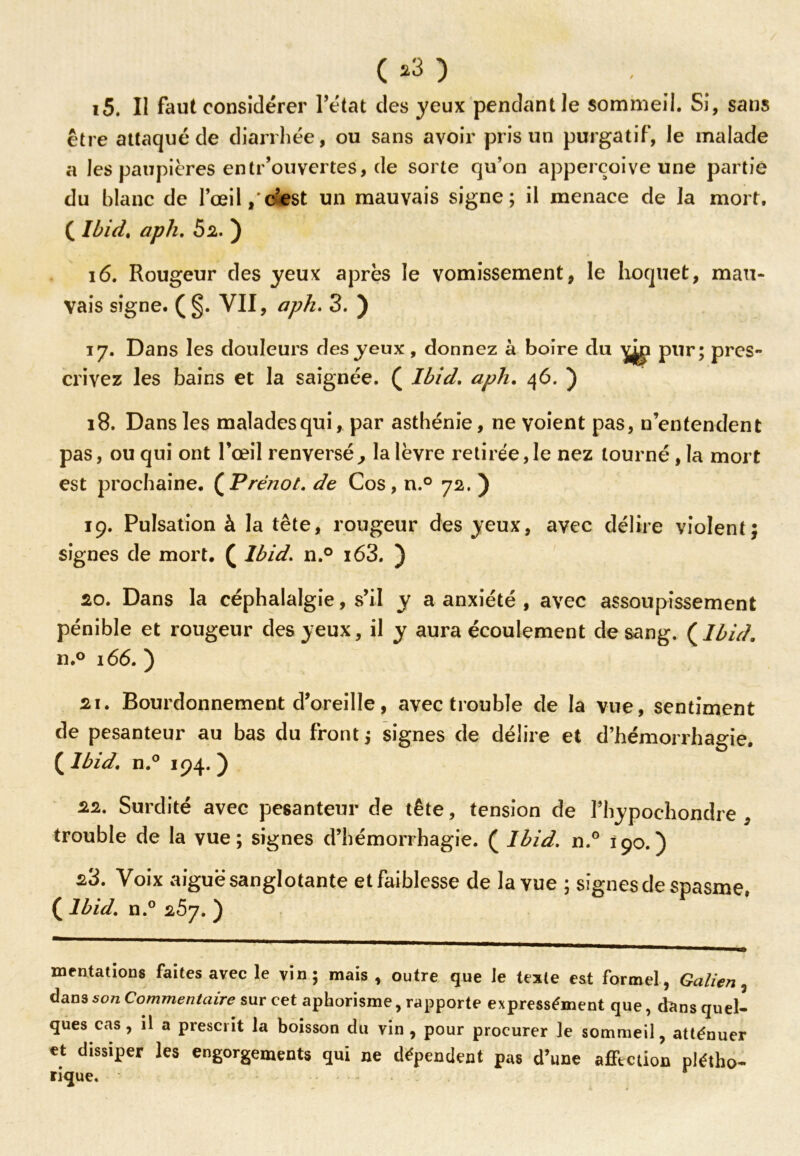 ( *3 ) 15. Il faut considérer Tétât des yeux pendant le sommeil. Si, sans être attaqué de diarrhée, ou sans avoir pris un purgatif, le malade a les paupières entr’ouvertes, de sorte qu’on apperçoive une partie du blanc de l’œil, c’est un mauvais signe; il menace de la mort. ( Ibid. aph. 52. ) 16. Rougeur des yeux après le vomissement, le hoquet, mau- vais signe. (§. VII, aph. 3. ) 17. Dans les douleurs des yeux, donnez à boire du yjgi pur; pres- crivez les bains et la saignée. ( Ibid. aph. 46. ) 18. Dans les malades qui, par asthénie, ne voient pas, n’entendent pas, ou qui ont l’œil renversé, la lèvre retirée,le nez tourné , la mort est prochaine. (P réno t. de Cos, n.° 72. ) 19. Pulsation à la tête, rougeur des yeux, avec délire violent; signes de mort. ( Ibid. n.° i63. ) 20. Dans la céphalalgie, s’il y a anxiété , avec assoupissement pénible et rougeur des yeux, il y aura écoulement de sang. {Ibid. n.° 166. ) 21. Bourdonnement d’oreille, avec trouble de la vue, sentiment de pesanteur au bas du front ; signes de délire et d’hémorrhagie. ( Ibid. n.° 194. ) 22. Surdité avec pesanteur de tête, tension de Thypochondre , trouble de la vue; signes d’hémorrhagie. ( Ibid. n.° 190.) 23. Voix aiguë sanglotante et faiblesse de la vue ; signes de spasme. ( Ibid. n.° 25j. ) mentations faites avec le vin; mais, outre que le teste est formel, Galien, dans son Commentaire sur cet aphorisme, rapporte expressément que, dans quel- ques cas, il a prescrit la boisson du vin, pour procurer le sommeil, atténuer et dissiper les engorgements qui ne dépendent pas d’une affection plétho- ri(jue.