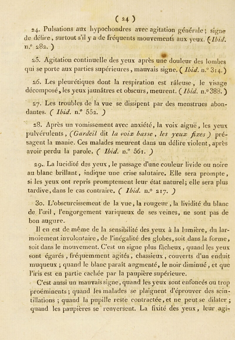 Cm) 24. Pulsations aux hypochondres avec agitation générale; signe de délire, surtout s’il y a de fréquents mouvements aux yeux. {Ibid. n.° 282. ) 2.5. Agitation continuelle des yeux après une douleur des lombes qui se porte aux parties supérieures, mauvais signe. ( Ibid. n.° 314.) 26. Les pleurétiques dont la respiration est râleuse , le visage décomposé * les yeux jaunâtres et obscurs, meurent. ( Ibid. ri.° 388. ) * î * % * ' # 4 * 27. Les troubles de la vue se dissipent par des menstrues abon- dantes. C Ibid. n.° 552. J 28. Après un vomissement avec anxiété, la voix aiguë, les yeux pulvérulents, (Gardeil dit la voix basse , les yeux fixes) pré- sagent la manie. Ces malades meurent dans un délire violent, après avoir perdu la parole. ( Ibid. n.° 561. ) 29. La lucidité des yeux, le passage d’une couleur livide ou noire au blanc brillant, indique une crise salutaire. Elle sera prompte, si les yeux ont repris promptement leur état naturel; elle sera plus tardive,dans le cas contraire. ( Ibid. n.° 217. ) 30. L’obscurcissement de la vue, la rougeur , la lividité du blanc de l’œil , l’engorgement variqueux de ses veines, ne sont pas de bon augure. Il en est de même de la sensibilité des yeux à la lumière, du lar- moiement involontaire , de l’inégalité des globes,soit dans la forme, soit dans le mouvement. C’est un signe plus fâcheux , quand les yeux sont égarés , fréquemment agités, chassieux , couverts d’un enduit muqueux ; quand le blanc paraît augmenté, le noir diminué, et que l’iris est en partie cachée par la paupière supérieure. C’est aussi un mauvais signe, quand les yeux sont enfoncés ou trop proéminents; quand les malades se plaignent d’éprouver des scin- tillations ; quand la pupille reste contractée, et ne peut se dilater; quand les paupières se renversent. La fixité des yeux , leur agi- I