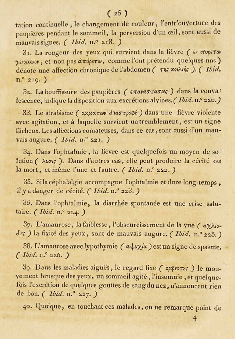 05) tation continuelle , le changement de couleur, fentr’ouverture des paupières pendant le sommeil, la perversion d’un œil, sont aussi de mauvais signes. ( Ibid. n.° 218. ) 3i. La rougeur des yeux qui survient dans la fièvre ( ev tfuperM yevo/uevov, et non pas drfvptrco, comme l’ont prétendu quelques-uns) dénote une affection chronique de l’abdomen ( t>)Ç xqiXwç ). ( Ibid. n.° 219. ) за. La bouffissure des paupières ( etfcLvcLGTcLffitç ) dans laconva’ lescence, indique la disposition aux excrétions alvines.( Ibid. n.° 220.) 33. Le strabisme ( ofifJLOLrm <PicK7rpo(fyi) dans une fièvre violente avec agitation, et à laquelle survient un tremblement, est un signe fâcheux. Les affections comateuses, dans ce cas, sont aussi d’un mau- vais augure. ( Ibid. n.° 221. ) 34. Dans l’ophtalmie, la fièvre est quelquefois un moyen de so ' lution ( Auoriç ). Dans d’autres cas, elle peut produire la cécité ou la mort, et même l’une et l’autre. ( Ibid. n.° 222. ) 35. Si la céphalalgie accompagne l’ophtalmie et dure long-temps , il y a danger de cécité. ( Ibid. n.° 223.) зб. Dans l’ophtalmie, la diarrhée spontanée est une crise salu- taire. ( Ibid. n.° 224. ) 3y. L’amaurose, la faiblesse, l’obscurcissement de la vue ( axXio- Jéç ) la fixité des yeux , sont de mauvais augure. ( Ibid. n.° 225.) 38. L’amaurose avec lypothymie ( oL-^vxla) est un signe de spasme. ( Ibid, n.° 226. ) 3g. Dans les maladies aiguës, le regard fixe ( opporyç ) le mou- vement brusque des yeux, un sommeil agité , l’insomnie , et quelque- fois l’excrétion de quelques gouttes de sang du nez, n’annoncent rien de bon. ( Ibid. n.° 227. ) 40. Quoique, en touchant ces malades, on ne remarque point de 4