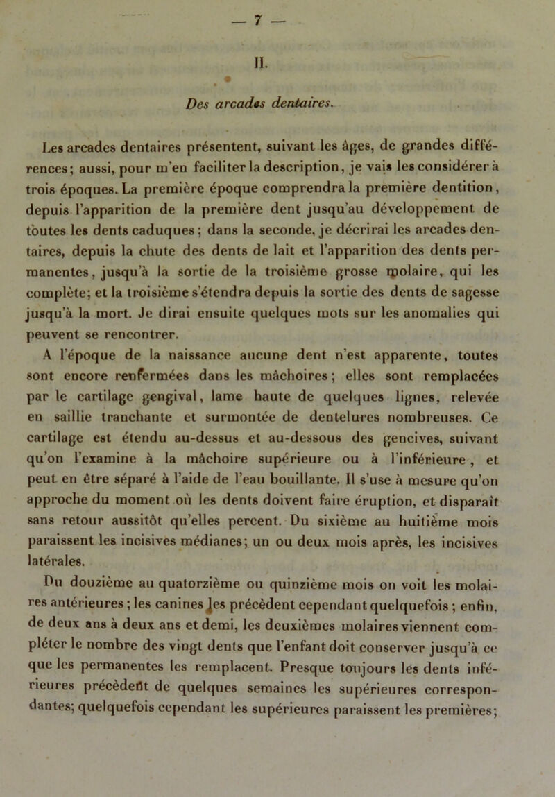 II. Des arcades dentaires. Les arcades dentaires présentent, suivant les âges, de grandes diffé- rences; aussi, pour m’en faciliter la description, je vais les considérer à trois époques. La première époque comprendra la première dentition, depuis l’apparition de la première dent jusqu’au développement de toutes les dents caduques ; dans la seconde, je décrirai les arcades den- taires, depuis la chute des dents de lait et l’apparition des dents per- manentes, jusqu a la sortie de la troisième grosse molaire, qui les complète; et la troisième s’étendra depuis la sortie des dents de sagesse jusqu’à la mort. Je dirai ensuite quelques mots sur les anomalies qui peuvent se rencontrer. A l’époque de la naissance aucune dent n’est apparente, toutes sont encore renfermées dans les mâchoires; elles sont remplacées par le cartilage gengival, lame haute de quelques lignes, relevée en saillie tranchante et surmontée de dentelures nombreuses. Ce cartilage est étendu au-dessus et au-dessous des gencives, suivant qu’on l’examine à la mâchoire supérieure ou à l’inférieure , et peut en être séparé à l’aide de l’eau bouillante. 11 s’use à mesure qu’on approche du moment où les dents doivent faire éruption, et disparait sans retour aussitôt qu’elles percent. Du sixième au huitième mois paraissent les incisives médianes; un ou deux mois après, les incisives latérales. Du douzième au quatorzième ou quinzième mois on voit les molai- res antérieures ; les caninesJes précèdent cependant quelquefois ; enfin, de deux ans à deux ans et demi, les deuxièmes molaires viennent com- pléter le nombre des vingt dents que l’enfant doit conserver jusqu’à ce que les permanentes les remplacent. Presque toujours les dents infé- rieures précèdent de quelques semaines les supérieures correspon- dantes; quelquefois cependant les supérieures paraissent les premières;