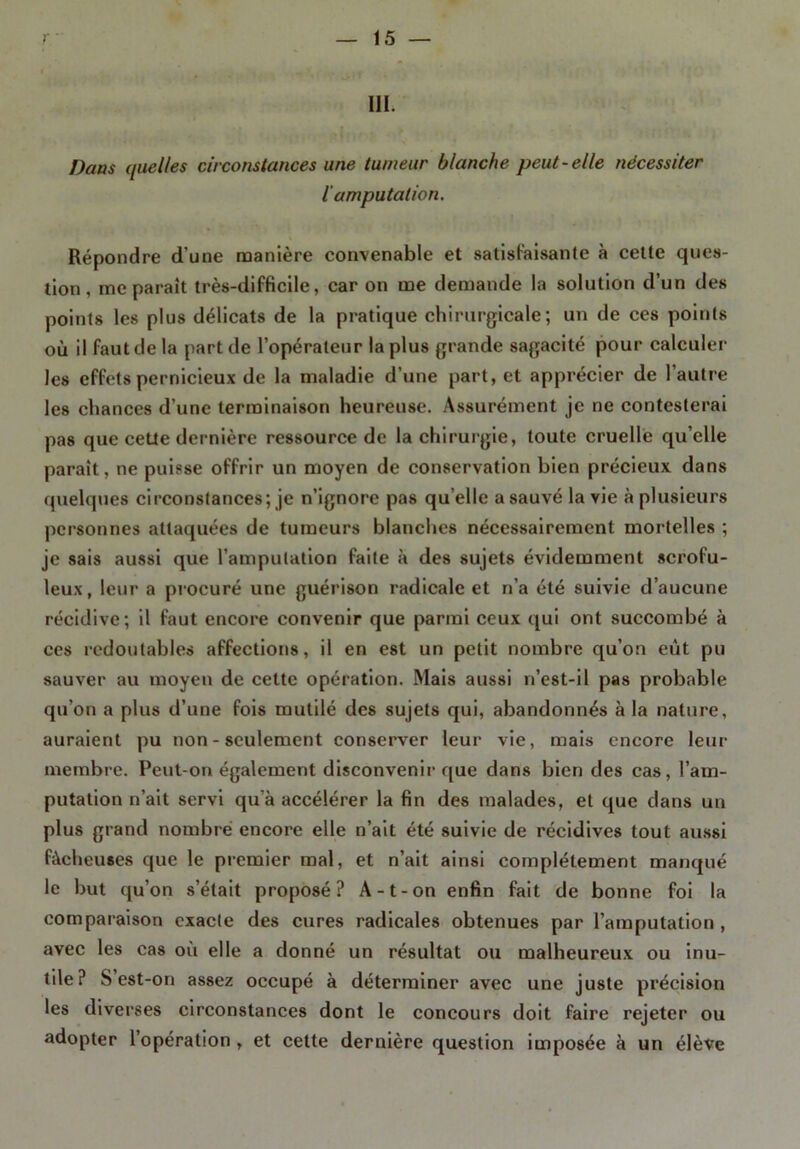 111. Dans quelles circonstances une tumeur blanche peut-elle nécessiter iamputation. Répondre d’une manière convenable et satisfaisante à cette ques- tion, me parait très-difficile, car on me demande la solution d’un des points les plus délicats de la pratique chirurgicale; un de ces points où il faut de la part de l’opérateur la plus grande sagacité pour calculer les effets pernicieux de la maladie d’une part, et apprécier de l’autre les chances d’une terminaison heureuse. Assurément je ne contesterai pas que cette dernière ressource de la chirurgie, toute cruelle qu’elle paraît, ne puisse offrir un moyen de conservation bien précieux dans quelques circonstances; je n’ignore pas qu’elle a sauvé la vie à plusieurs personnes attaquées de tumeurs blanches nécessairement mortelles ; je sais aussi que l’amputation faite à des sujets évidemment scrofu- leux, leur a procuré une guérison radicale et n’a été suivie d’aucune récidive; il faut encore convenir que parmi ceux qui ont succombé à ces redoutables affections, il en est un petit nombre qu’on eût pu sauver au moyen de cette opération. Mais aussi n’est-il pas probable qu’on a plus d’une fois mutilé des sujets qui, abandonnés à la nature, auraient pu non - seulement conserver leur vie, mais encore leur membre. Peut-on également disconvenir que dans bien des cas, l’am- putation n’ait servi qu’à accélérer la fin des malades, et que dans un plus grand nombre encore elle n’ait été suivie de récidives tout aussi fâcheuses que le premier mal, et n’ait ainsi complètement manqué le but qu’on s’était proposé? A-t-on enfin fait de bonne foi la comparaison exacte des cures radicales obtenues par l’amputation, avec les cas où elle a donné un résultat ou malheureux ou inu- tile? S est-on assez occupé à déterminer avec une juste précision les diverses circonstances dont le concours doit faire rejeter ou adopter l’opération , et cette dernière question imposée à un élève