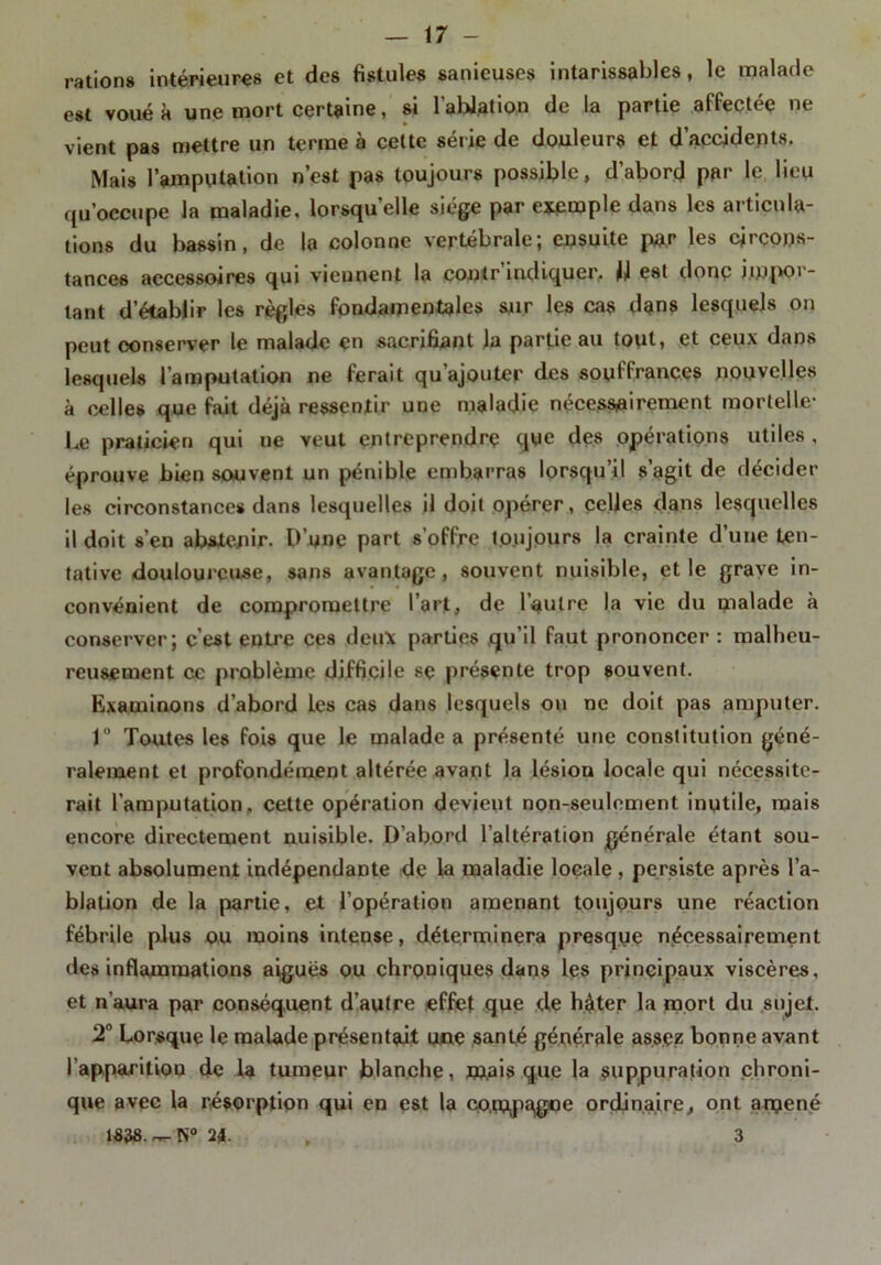 ration» intérieures et des fistules sanieuses intarissables, le malade est voué à une mort certaine, si l’ablation de la partie affectée ne vient pas mettre un terme à celte série de douleurs et d’accidents. Mais l'amputation n’est pas toujours possible, d’abord par le lieu qu’occupe la maladie, lorsqu’elle siège par exemple dans les articula- tions du bassin, de la colonne vertébrale; ensuite par les circons- tances accessoires qui viennent la contr indiquer, il est donç jinpoi- lant d’établir les règles fondamentales sur les cas dans lesquels on peut oonserver le malade en sacrifiant la partie au tout, et ceux dans lesquels l’amputation ne ferait qu’ajouter des souffrances nouvelles à celles que fait déjà ressentir une maladie nécessairement mortelle- Le praticien qui ne veut entreprendre que des opérations utiles , éprouve bien souvent un pénible embarras lorsqu’il s’agit de décider les circonstances dans lesquelles il doit opérer, celles dans lesquelles il doit s’en abstenir. D’une part s’offre toujours la crainte d’une ten- tative douloureuse, sans avantage, souvent nuisible, et le grave in- convénient de compromettre l’art, de l’autre la vie du malade à conserver; c’est entre ces deux parties qu’il faut prononcer : malheu- reusement ce problème difficile se présente trop souvent. Examinons d’abord les cas dans lesquels on ne doit pas amputer. 1° Toutes les fois que le malade a présenté une constitution géné- ralement et profondément altérée avant la lésion locale qui nécessite- rait l’amputation, cette opération devient non-seulement inutile, mais encore directement nuisible. D’abord l’altération générale étant sou- vent absolument indépendante de la maladie locale , persiste après l’a- blation de la partie, et l’opération amenant toujours une réaction fébrile plus ou moins intense, déterminera presque nécessairement des inflammations aigues ou chroniques dans les principaux viscères, et n’aura par conséquent d’autre effet que de hâter la mort du sujet. 2° Lorsque le malade présentait une santé générale assez bonne avant l’apparition de la tumeur blanche, mais que la suppuration chroni- que avec la résorption qui en est la compagne ordinaire, ont anjené 1«38.~-N° 21. , 3