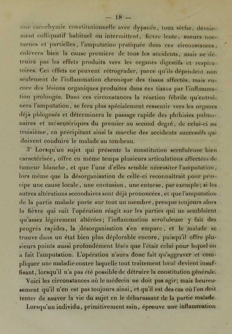 mie cacochymie constilutionnelle avec dypsnée, toux sèclie, dévoie- ment colliquatif habituel ou intermittent, fièvre lente, sueurs noc- turnes et partielles, l’amputation pratiquée dans ces circonstances, enlèvera bien la cause première de tous les accidents, mais ne dé- truira pas les effets produits vers les organes digestifs et respira- toires. Ces effets ne peuvent rétrograder, parce qu’ils dépendent non seulement de l’inflammation chronique des tissus affectés, mais en- core des lésions organiques produites dans ces tissus par l’inflamma- tion prolongée. Dans ces circonstances la réaction fébrile qu’entraî- nera l’amputation, se fera plus spécialement ressentir vers les organes déjà phlogosés et déterminera le passage rapide des phthisies pulmo- naires et mésentériques du premier au second degré, de celui-ci au troisième, en précipitant ainsi la marche des accidents successifs qui doivent conduire le malade au tombeau. 3 Lorsqu’un sujet qui présente la constitution scrofuleuse bien caractérisée, offre en même temps plusieurs articulations affectées de tumeur blanche, et que l’une d’elles semble nécessiter l’amputation, lors même que la désorganisation de celle-ci reconnaîtrait pour prin- cipe une cause locale, une contusion, une entorse, par exemple; si les autres altérations secondaires sont déjà prononcées, et que l’amputation de la partie malade porte sur tout un membre, presque toujours alors la fièvre qui suit l’opération réagit sur les parties qui ne semblaient qu’assez légèrement altérées; l’inflammation scrofuleuse y fait des progrès rapides, la désorganisation s’en empare, et le malade se trouve dans un état bien plus déplorable encore, puisqu’il offre plu- sieurs points aussi profondément lésés que l’était celui pour lequel on a fait l’amputation. L’opération n’aura donc fait qu’aggraver et com- pliquer une maladie contre laquelle tout traitement local devient insuf- fisant, lorsqu’il n’a pas été possible de détruire la constitution générale. Voici les circonstances où le médecin ne doit pas agir; mais heureu- sement qu’il n’en est pas toujours ainsi, et qu’il est des cas où l'on doit tenter de sauver la vie do sujet en le débarassant de la partie malade. Lorsqu’un individu, primitivement sain, éprouve une inflammation