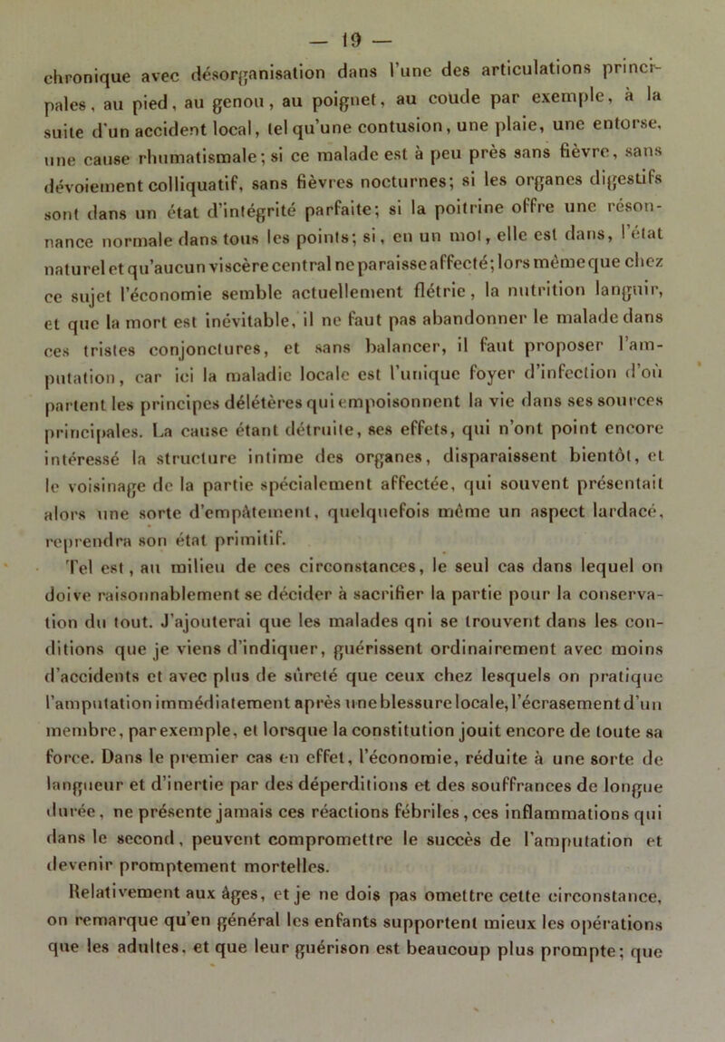 chronique avec désorganisation dans 1 une des articulations princi- pales, au pied, au genou, au poignet, au coude par exemple, à la suite d'un accident local, tel qu’une contusion, une plaie, une entorse, une cause rhumatismale ; si ce malade est à peu près sans fièvre, sans dévoiement colliquatif, sans fièvres nocturnes; si les organes digestifs sont dans un état d’intégrité parfaite; si la poitrine offre une réson- nance normale dans tous les points; si, en un mol, elle est dans, 1 * lat naturel et qu’aucun viscère central ne paraisse affecté; lors mèmeque chez ce sujet l’économie semble actuellement flétrie, la nutrition languir, et que la mort est inévitable, il ne faut pas abandonner le malade dans ces tristes conjonctures, et sans balancer, il faut proposer l’am- putation, car ici la maladie locale est l’unique foyer d’infection d’où partent les principes délétères qui empoisonnent la vie dans ses sources principales. La cause étant détruite, ses effets, qui n’ont point encore intéressé la structure intime tics organes, disparaissent bientôt, et le voisinage de la partie spécialement affectée, qui souvent présentait alors une sorte d’empâtement, quelquefois même un aspect lardacé, reprendra son état primitif. Tel est, au milieu de ces circonstances, le seul cas dans lequel on doive raisonnablement se décider à sacrifier la partie pour la conserva- tion du tout. J’ajouterai que les malades qni se trouvent dans les con- ditions que je viens d’indiquer, guérissent ordinairement avec moins d’accidents et avec pins de sûreté que ceux chez lesquels on pratique l’amputation immédiatement après une blessure locale, l’écrasement d’un membre, parexemple, et lorsque la constitution jouit encore de toute sa force. Dans le premier cas en effet, l’économie, réduite à une sorte de langueur et d’inertie par des déperditions et des souffrances de longue durée, ne présente jamais ces réactions fébriles, ces inflammations qui dans le second, peuvent compromettre le succès de l’amputation et devenir promptement mortelles. Relativement aux âges, et je ne dois pas omettre cette circonstance, on remarque qu’en général les enfants supportent mieux les opérations que les adultes, et que leur guérison est beaucoup plus prompte; que