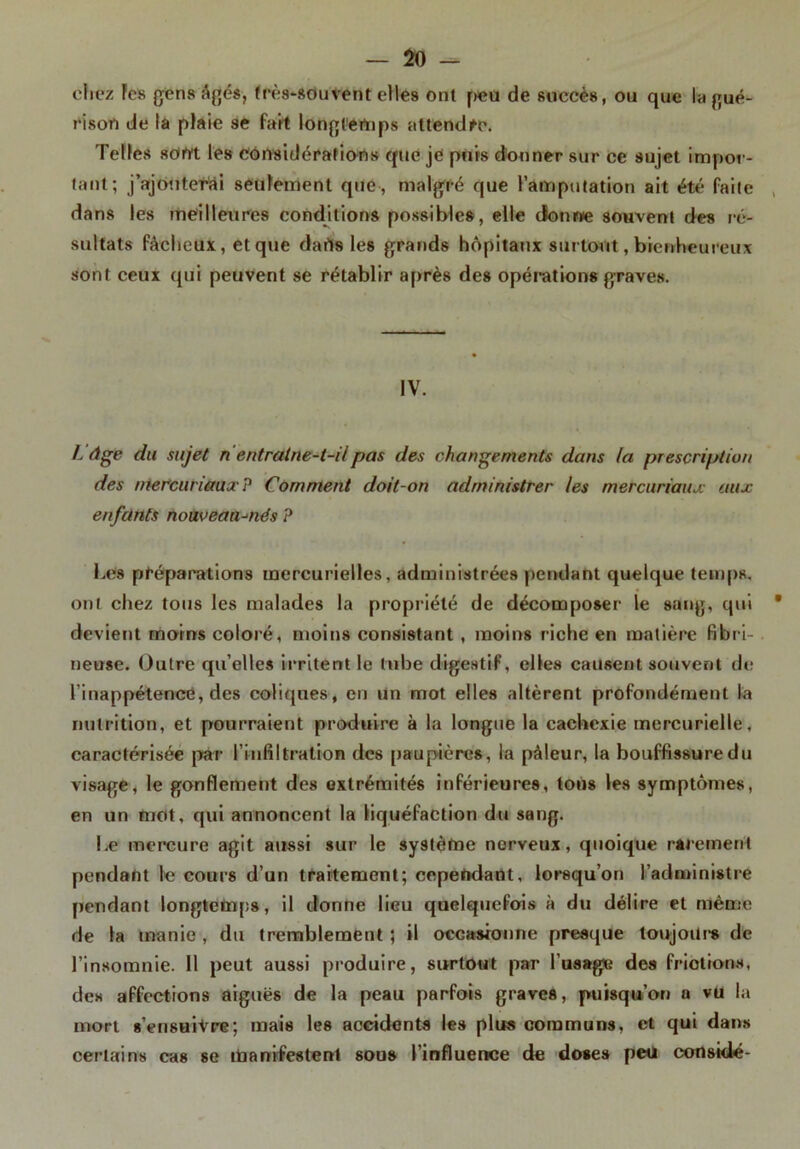 chez Fes gens âgés, très-souvent elles ont peu de succès, ou que la gué- rison de la plaie se fait longtemps attendre. Telles sorti les considérations que je puis donner sur ce sujet impor- tant; j’ajouterài seulement que, malgré que l’amputation ait été faite dans les meilleures conditions possibles, elle dbnwe souvent des ré- sultats fâcheux, et que darts les grands hôpitaux surtout, bienheureux sont ceux qui peuvent se rétablir après des opérations graves. IV. L âge du sujet n entralne-t-üpas des changements dans la prescription des mercuriaux P Comment doit-on administrer les mercuriaiuc aux enfants nouveautés ? Les préparations mercurielles, administrées pendant quelque temps, ont chez tous les malades la propriété de décomposer le sang, qui * devient moins coloré, moins consistant , moins riche en matière fibri- neuse. Outre qu’elles irritent le tube digestif, elles causent souvent de l’inappétence, des coliques, eu un mot elles altèrent profondément la nutrition, et pourraient produire à la longue la cachexie mercurielle, caractérisée par l’infiltration des paupières, la pâleur, la bouffissuredu visage, le gonflement des extrémités inférieures, tons les symptômes, en un mot, qui annoncent la liquéfaction du sang. Le mercure agit aussi sur le système nerveux, quoique rarement pendant le cours d’un traitement; cependant, lorsqu’on l'administre pendant longtemps, il donne lieu quelquefois à du délire et mémo de la manie , du tremblement ; il occasionne presque toujours de l’insomnie. 11 peut aussi produire, surtout par l’usage des frictions, des affections aiguës de la peau parfois graves, puisqu’on a vu la mort s’ensuivre; mais les accidents les plus communs, et qui dans certains cas se manifestent sous l’influence de doses peu considé-