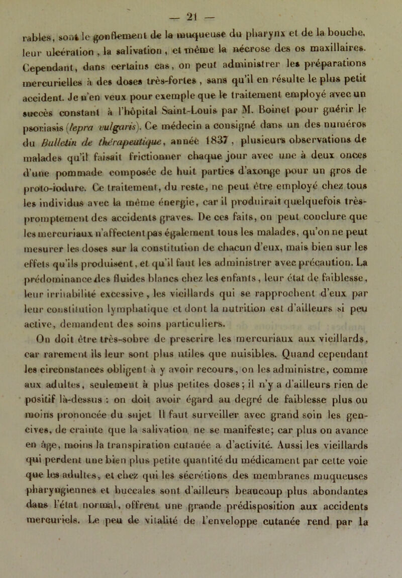 râbles, souk le gonflement de la muqueuse du pharynx et de la bouche, leur ulcération , la salivation , et même la nécrose des os maxillaires. Cependant, dans certains cas, on peut administrer les préparations mercurielles à des doses très-fortes , sans qu’il en résulte le plus petit accident. Je n’en veux pour exemple que le traitement employé avec un succès constant à l'hôpital Saint-Louis par M. Boinet pour guérir le psoriasis (tepra vu/garis). Ce médecin a consigné dans un des numéros du Bulletin de Ou!rapeutûfue, annéè 1837, plusieurs observations de malades qu’il faisait frictionner chaque jour avec une à deux onces d’une pommade composée de huit parties d’axonge pour un gros de proto-iodure. Ce traitement, du reste, ne peut être employé chez tous les individus avec la même énergie, car il produirait quelquefois très- promptement des accidents graves. De ces faits, on peut conclure que les mercuriaux n affectent pas également tous les malades, qu on ne peut mesurer les doses sur la constitution de chacun d eux, mais bien sur les effets qu’ils produisent, et qu’il faut les administrer avec précaution. La prédominance des fluides blancs chez les enfants, leur état de faiblesse, leur irritabilité excessive, les vieillards qui se rapprochent d’eux par leur constitution lymphatique et dont la nutrition est d’ailleurs si peu active, demandent des soins particuliers. On doit être très-sobre de prescrire les mercuriaux aux vieillards, car rarement ils leur sont plus utiles que nuisibles. Quand cependant les circonstances obligent à y avoir recours, on les administre, comme aux adultes, seulement à plus petites doses; il n’y a d’ailleurs rien de positif là-dessus : on doit avoir égard au degré de faiblesse plus ou moins prononcée du sujet 11 faut surveiller avec grand soin les gen- cives, de crainte que la salivation, ne se manifeste; car plus on avance en âge, moins la transpiration cutanée a d’activité. Aussi les vieillards qui perdent une bien plus petite quantité du médicament par celte voie que les adultes, et chez qui les sécrétions des membranes muqueuses pharyngiennes et buccales sont d’ailleurs beaucoup plus abondantes dans l’état normal, offrent une grande prédisposition aux accidents mercuriels. Le peu de vitalité de l’enveloppe cutanée rend par la