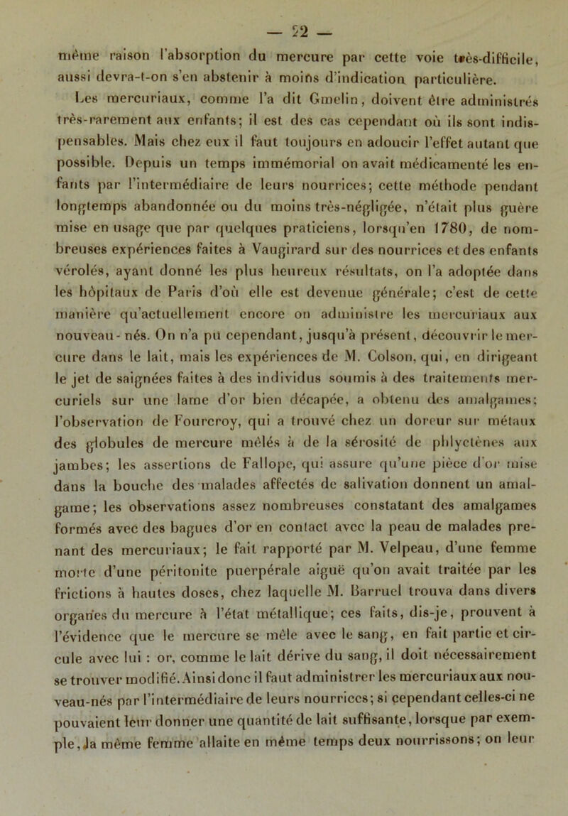 même raison l’absorption du mercure par cette voie t*ès-difficile, aussi devra-t-on s’en abstenir à moins d’indication particulière. Les mercuriaux, comme l’a dit Gmelin, doivent être administrés très-rarement aux enfants; il est des cas cependant où ils sont indis- pensables. Mais chez eux il faut toujours en adoucir l’effet autant que possible. Depuis un temps immémorial on avait médicamenté les en- fants par l’intermédiaire de leurs nourrices; cette méthode pendant longtemps abandonnée ou du moins très-négligée, n’était plus guère mise en usage que par quelques praticiens, lorsqu’en 1780, de nom- breuses expériences faites à Vaugirard sur des nourrices et des enfants vérolés, ayant donné les plus heureux résultats, on l’a adoptée dans les hôpitaux de Paris d’où elle est devenue générale; c’est de cette manière qu’actuellement encore on administre les mercuriaux aux nouveau-nés. On n’a pu cependant, jusqu’à présent, découvrir le mer- cure dans le lait, mais les expériences de M. Colson, qui, en dirigeant le jet de saignées faites à des individus soumis à des traitements mer- curiels sur une lame d’or bien décapée, a obtenu des amalgames; l’observation de Fourcroy, qui a trouvé chez un doreur sur métaux des globules de mercure mêlés à de la sérosité de phlyctènes aux jambes; les assertions de Fallopc, qui assure qu’une pièce d'or mise dans la bouche des malades affectés de salivation donnent un amal- game; les observations assez nombreuses constatant des amalgames formés avec des bagues d’or en contact avec la peau de malades pre- nant des mercuriaux; le fait rapporté par M. Velpeau, d’une femme moite d’une péritonite puerpérale aiguë qu’on avait traitée par les frictions à hautes doses, chez laquelle M. liarruel trouva dans divers organes du mercure à l’état métallique; ces faits, dis-je, prouvent à l’évidence que le mercure se mêle avec le sang, en fait partie et cir- cule avec lui ; or, comme le lait dérive du sang, il doit nécessairement se trouver modifié. Ainsi donc il faut administrer les mercuriaux aux nou- veau-nés par l’intermédiaire de leurs nourrices; si cependant celles-ci ne pouvaient leur donner une quantité de lait suffisante, lorsque par exem- ple, Ja même femme allaite en même temps deux nourrissons; on leur