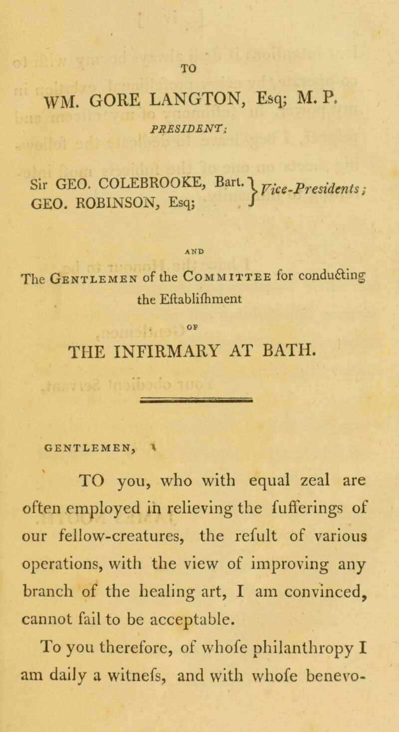 TO • i WM. GORE LANGTON, Esq; M. P. PRESIDENT: Sir GEO. COLEBROOKE, Bart. \ fice-Presidents; GEO. ROBINSON, Esq; / AND The Gentlemen of the Committee for condu&ing the Eftablifhment * V OF THE INFIRMARY AT BATH. GENTLEMEN, % TO you, who with equal zeal are often employed in relieving the fufferings of our fellow-creatures, the refult of various operations, with the view of improving any branch of the healing art, I am convinced, cannot fail to be acceptable. \ To you therefore, of whofe philanthropy I am daily a witnefs, and with whofe benevo-