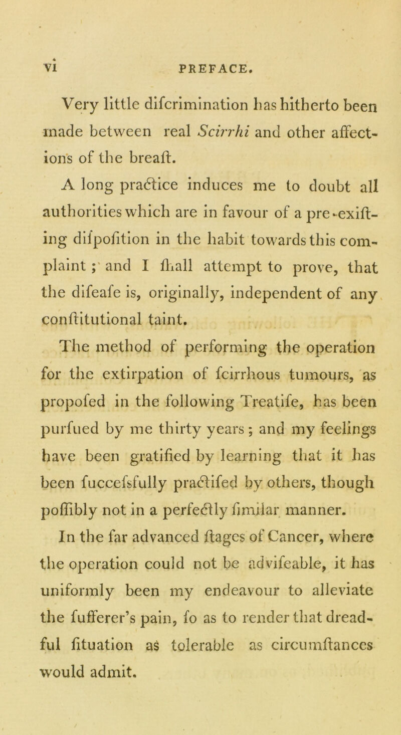 Very little difcrimination lias hitherto been made between real Scirrhi and other affect- ions of the breaft. A long practice induces me to doubt all authorities which are in favour of apre-exift- ing difpofition in the habit towards this com- plaint and I fhall attempt to prove, that the difeafe is, originally, independent of any conflitutional taint. The method of performing the operation for the extirpation of fcirrhous tumours, as propofed in the following Treatife, has been purfued by me thirty years; and my feelings have been gratified by learning that it has been fuccefsfully pradfifed by others, though poflibly not in a perfectly bmilar manner. In the far advanced ftagcs of Cancer, where the operation could not be advifeable, it has uniformly been my endeavour to alleviate the fufferer’s pain, fo as to render that dread- ful fituation as tolerable as circumftances would admit.