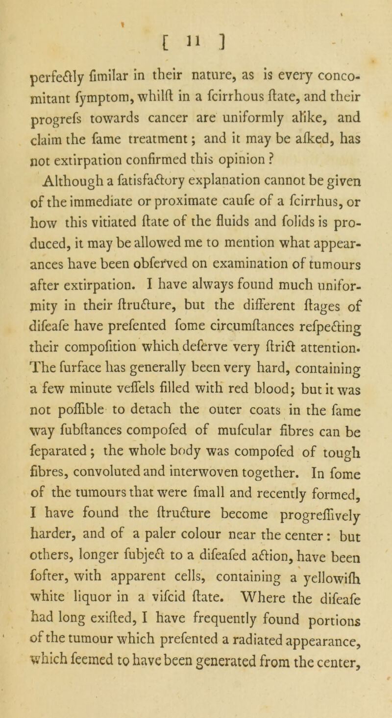 1 [ 11 ] perfe&ly fimilar in their nature, as is every conco- mitant fymptom, whilft in a fcirrhous ffate, and their progrefs towards cancer are uniformly alike, and claim the fame treatment; and it may be alked, has not extirpation confirmed this opinion ? Although a fatisfa&ory explanation cannot be given of the immediate or proximate caufe of a fcirrhus, or how this vitiated ftate of the fluids and folids is pro- duced, it may be allowed me to mention what appear- ances have been obferved on examination of tumours after extirpation. I have always found much unifor- mity in their ftru&ure, but the different flages of difeafe have prefented fome circumflances refpe&ing their compofition which deferve very ftrift attention. The furface has generally been very hard, containing a few minute veffels filled with red blood; but it was not poffible to detach the outer coats in the fame way fubflances compofed of mufcular fibres can be feparated ; the whole body was compofed of tough fibres, convoluted and interwoven together. In fome of the tumours that were fmall and recently formed, I have found the ftru&ure become progreflively harder, and of a paler colour near the center: but others, longer fubjeff to a difeafed aftion, have been fofter, with apparent cells, containing a yellowilh white liquor in a vifcid fiate. Where the difeafe had long exifted, I have frequently found portions of the tumour which prefented a radiated appearance, which feemed to have been generated from the center.