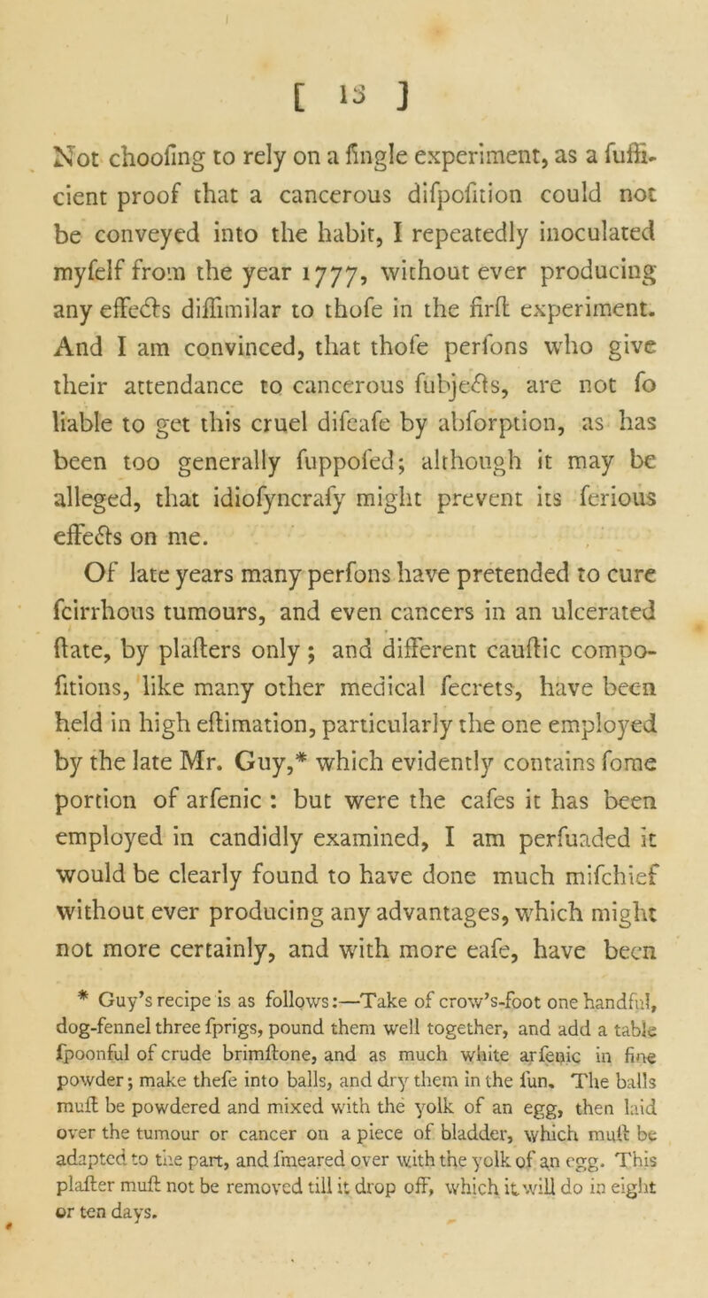 I t 13 ] Not choofing to rely on a fingle experiment, as a fuffi- cient proof that a cancerous difpofition could not be conveyed into the habit, I repeatedly inoculated myfelf from the year 1777, without ever producing any effects diffimilar to thofe in the firfl experiment. And I am convinced, that thofe perfons who give their attendance to cancerous fubje&s, are not fo liable to get this cruel difeafe by abforption, as has been too generally fuppofed; although it may be alleged, that idiofyncrafy might prevent its furious effe&s on me. Of late years many perfons have pretended to cure fcirrhous tumours, and even cancers in an ulcerated (late, by plafters only; and different cauflic compo- fitions, like many other medical fecrets, have bec-11 held in high ellimation, particularly the one employed by the late Mr. Guy,* which evidently contains fome portion of arfenic : but were the cafes it has been employed in candidly examined, I am perfuaded it would be clearly found to have done much mifehief without ever producing any advantages, which might not more certainly, and with more eafe, have been * Guy’s recipe is as follows:—Take of crow’s-foot one handful, dog-fennel three fprigs, pound them well together, and add a table fpoonful of crude brimftone, and as much white arfenic in fine powder; make thefe into balls, and dry them in the lun. The balls mull be powdered and mixed with the yolk of an egg, then laid over the tumour or cancer on a piece of bladder, which mull be adapted to the part, and fmeared over with the yolk of an egg. This plafter mufl not be removed till it drop off, which it will do in eight or ten days.