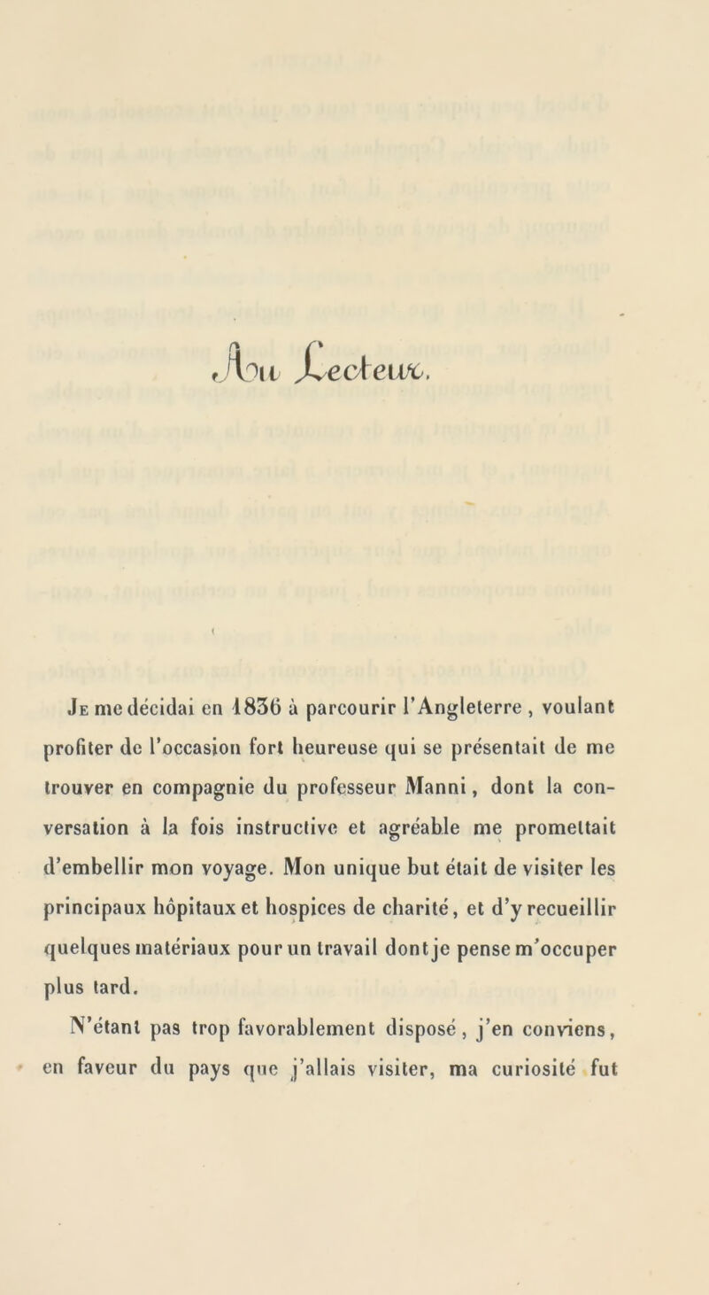 Je me décidai en 1856 à parcourir l’Angleterre , voulant profiler de l’occasion fort heureuse qui se présentait de me trouver en compagnie du professeur Manni, dont la con- versation à la fois instructive et agréable me promettait d’embellir mon voyage. Mon unique but était de visiter les principaux hôpitaux et hospices de charité, et d’y recueillir quelques matériaux pour un travail dont je pense m’occuper plus lard. N’étant pas trop favorablement disposé, j’en conviens, en faveur du pays que j’allais visiter, ma curiosité fut