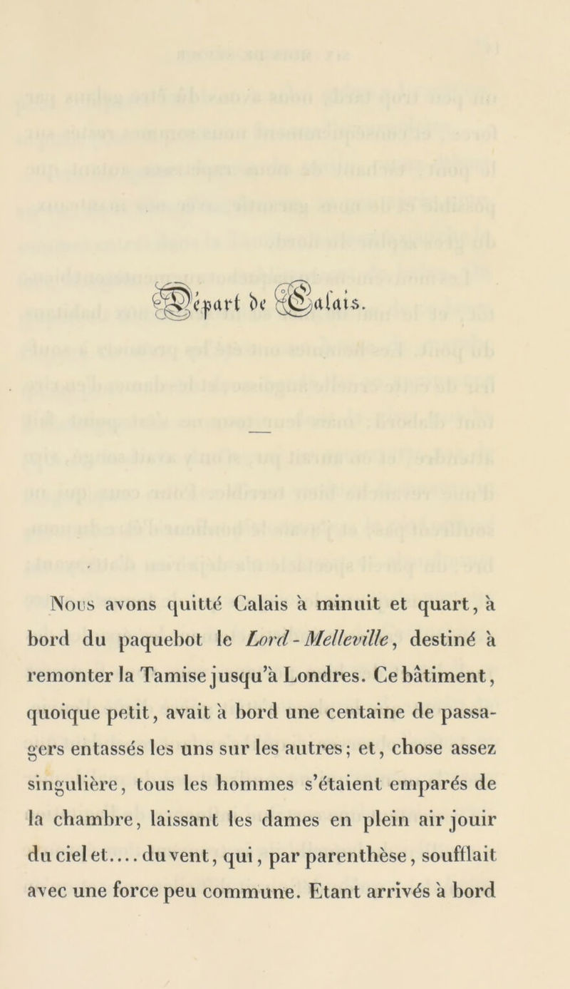 Nous avons quitté Calais a minuit et quart, k bord du paquebot le Lord - Melleville ^ destiné a remonter la Tamise jusqu’à Londres. Ce bâtiment, quoique petit, avait a bord une centaine de passa- gers entassés les uns sur les autres; et, chose assez singulière, tous les hommes s’étaient emparés de la chambre, laissant les dames en plein air jouir du ciel et du vent, qui, par parenthèse, soufflait avec une force peu commune. Etant arrivés a bord