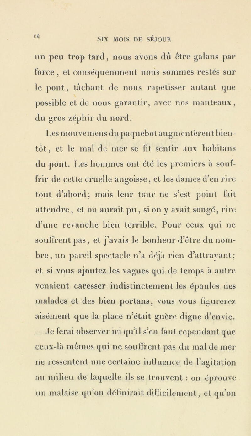 un peu trop tard, nous avons dû être galans par force , et conséqueininent nous sommes restés sur le pont, tachant de nous rapetisser autant que possible et de nous i»arantir, avec nos manteaux, du j^ros zéjdur du nord. Les mouvemens du paquebot augmentèrent l)ien- tot, et le mal de mer se fit sentir aux babitans du pont. Les bommes ont été les premiers a souf- frir de cette cruelle aui^oisse, et les dames d’en rire tout d’abord; mais leur tour ne s’est point fait attendre, et on aurait pu, si on y avait songé, rire d’une revanche bien terrible. Pour ceux qui ne souffrent pas, et j’avais le bonheur d’être du nom- bre, un pareil spectacle n’a déjà rien d’attrayant; et si vous ajoutez les vagues qui de temps a autre venaient caresser indistinctement les épaules des malades et des bien portans, vous vous figurerez aisément que la place n’était guère digne d’envie. Je ferai observer ici qu’il s’en faut cependant que ceux-là mêmes qui ne souffrent pas du mal de mer ne ressentent une certaine influence de l’agitation au milieu de laquelle ils se trouvent : on éprouve un malaise qu’on définirait difficilement, et qu’on