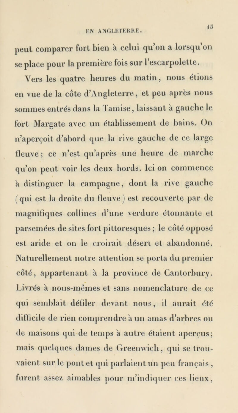 KN ANGIÆTKHRE. peut comparer fort bien k celui qu’on a lorsqu’on se place pour la première fois sur l’escarpolette. Vers les quatre heures du matin, nous étions en vue de la côte d’Angleterre, et peu après nous sommes entrés dans la Tamise, laissant à gauche le fort Margate avec un établissement de bains. On n’aperçoit d’abord que la rive gauche de ce large fleuve ; ce n’est qu’après une heure de marche qu’on peut voir les deux bords. Ici on commence a distinguer la campagne, dont la rive gauche (qui est la droite du fleuve) est recouverte par de magnifiques collines d’une verdure étonnante et parsemées de sites fort pittoresques ; le côté opposé est aride et on le croirait désert et abandonné. Naturellement notre attention se porta du premier côté, appartenant a la province de Cantorhury. lavrés a nous-mêmes et sans nomenclature de ce qui semblait défiler devant nous, il aurait été difficile de rien comprendre a un amas d’arbres ou de maisons qui de temps a autre étaient aperçus; mais quelques daines de Greenwich, qui se trou- vaient sur le pont et qui parlaient un ])eu français , furent assez aimables ])our m’indiquer ces lieux,