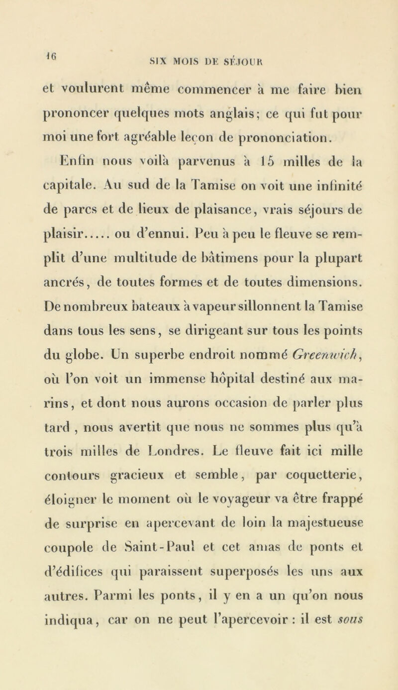 ^6 SIX MOIS DK SlllOLIH et voulurent même commencer a me faire bien prononcer quelques mots anglais; ce qui fut pour moi une tort agréable leçon de prononciation. Enlin nous voila parvenus a 15 milles de la capitale. Au sud de la Tamise on voit une infinité de parcs et de lieux de plaisance, vrais séjours de plaisir ou d’ennui. Peu a peu le fleuve se rem- plit d’une multitude de batimens pour la plupart ancrés, de toutes formes et de toutes dimensions. De nombreux bateaux a vapeur sillonnent la Tamise dans tous les sens, se dirigeant sur tous les points du globe. Un superbe endroit nommé Greenwich^ où l’on voit un immense hôpital destiné aux ma- rins, et dont nous aurons occasion de parler plus tard , nous avertit que nous ne sommes plus qu’a trois milles de Londres. Le fleuve fait ici mille contours gracieux et semble, par coquetterie, éloigner le moment où le voyageur va être frappé de surprise en apercevant de loin la majestueuse coupole de Saint-Paul et cet amas de ponts et d’édifices qui paraissent superposés les uns aux autres. Parmi les ponts, il y en a un qu’on nous indiqua, car on ne peut l’apercevoir: il est sous