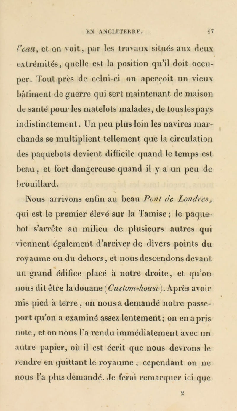 Veau^ et. on voit, par les travaux sitiids aux deux extrémités, quelle est la position qu’il doit occu- per. l'out près de celui-ci on aperçoit un vieux batiment de guerre qui sert maintenant de maison de santé pour les matelots malades, de tous les pays indistinctement. Un peu plus loin les navires mar- chands se multiplient tellement que la circulation des paquebots devient difficile quand le temps est beau, et fort dangereuse quand il y a un j>eu de brouillard. Nous arrivons eniin au beau PonL de Londres, qui est le premier élevé sur la Tamise ; le paque- lx)t s’arrête au milieu de plusieurs autres qui viennent également d’arriver de divers points du royaume ou du dehors, et nous descendons devant un grand édifice placé k notre droite, et qu’on nous dit être la douane {Custom-house). Ap rcs avoir mis pied h terre, on nous a demandé notre passe- port qu’on a examiné assez lentement; on en a pris note, et on nous Ta rendu immédiatement avec un autre papier, oii il est écrit que nous devrons le rendre en quittant le royaume ; cependant on ne nous l’a plus demandé. Je ferai remarquer ici que 2