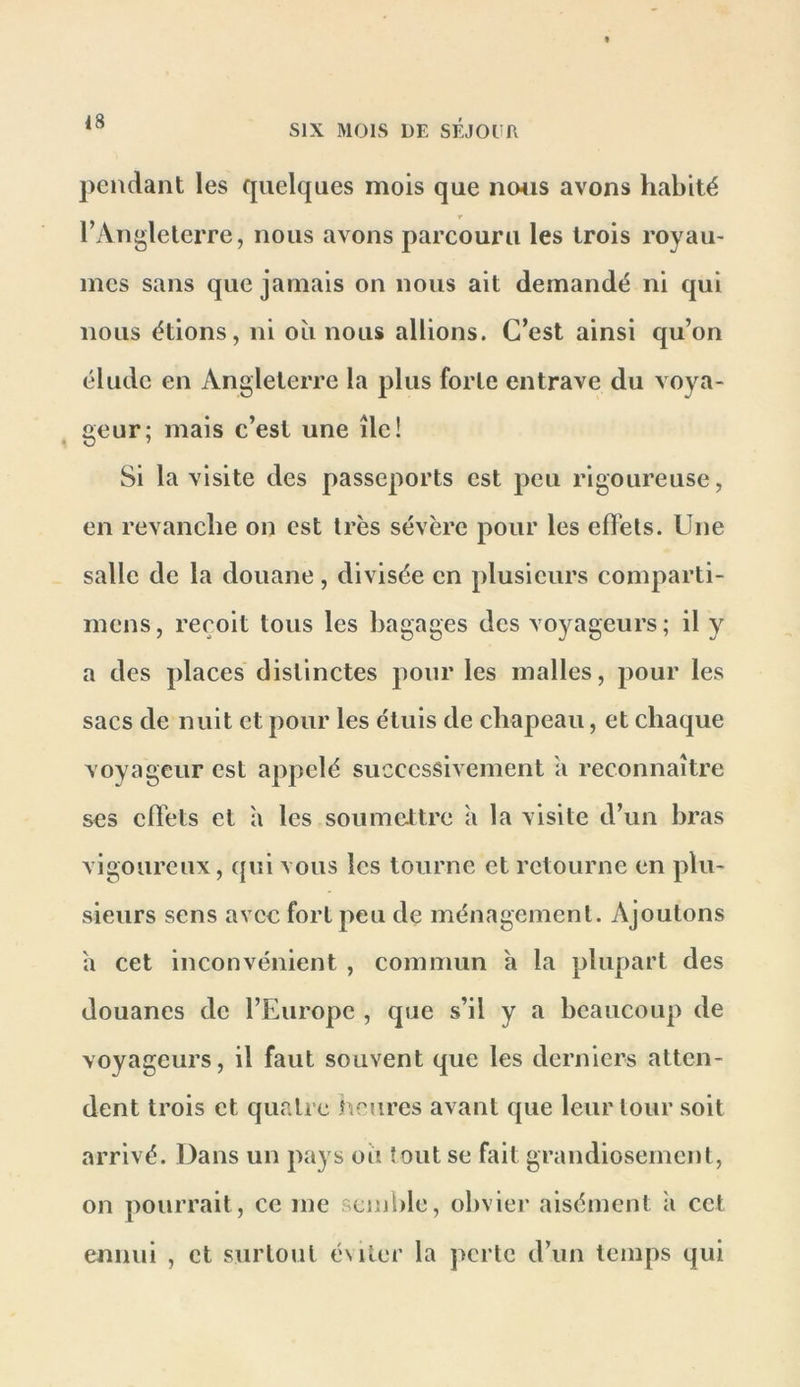 pendant les quelques mois que ii04is avons habité r TAngleterre, nous avons parcouru les trois royau- mes sans que jamais on nous ait demandé ni qui nous étions, ni où nous allions. C’est ainsi qu’on élude en Angleterre la plus forte entrave du voya- geur; mais c’est une île! Si la visite des passeports est peu rigoureuse, en revanche on est très sévère pour les effets. Une salle de la douane, divisée en plusieurs comparti- mens, reçoit tous les bagages des voyageurs; il y a des places distinctes pour les malles, pour les sacs de nuit et pour les étuis de chapeau, et chaque voyageur est appelé successivement a reconnaître ses effets et a les soumeltre h la visite d’un bras vigoureux, qui vous les tourne et retourne en plu- sieurs sens avec fort peu de ménagement. Ajoutons a cet inconvénient , commun a la plupart des douanes de l’Europe , que s’il y a beaucoup de voyageurs, il faut souvent que les derniers atten- dent trois et quatre heures avant que leur tour soit arrivé. Dans un pays où tout se fait grandiosement, on pourrait, ce me semble, obvier aisément à cet ennui , et surtout éslter la perte d’un temps qui