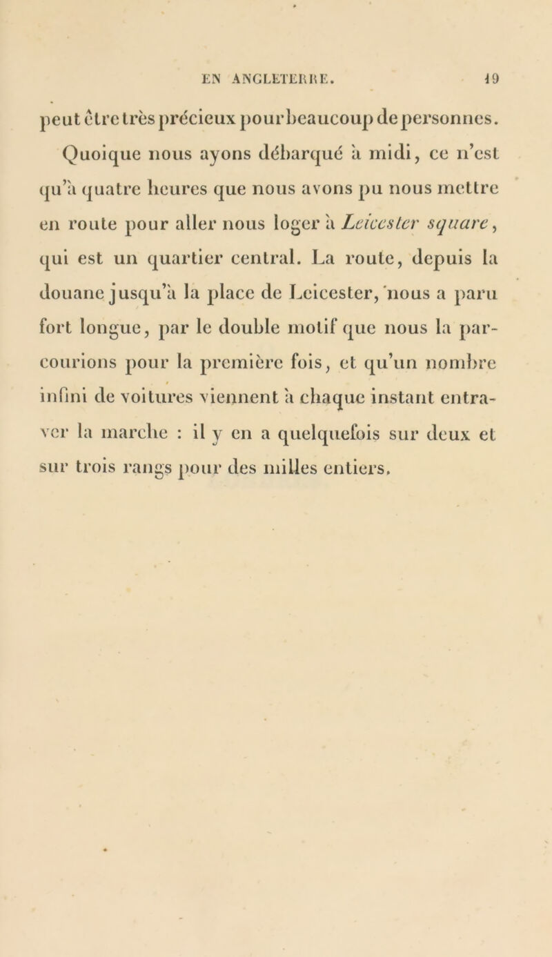 peut être très précieux pourbeaucoup de personnes. Quoique nous ayons débarqué 'a midi, ce n’est qu’a quatre heures que nous avons pu nous metlre en route pour aller nous loger à Leiccslcr square ^ qui est un quartier central. La roule, depuis la douane jusqu’à la place de Leicester,'nous a paru fort longue, par le double motif que nous la par- courions pour la première fois, et qu’un nond)re infini de voitures viennent a chaque instant entra- ver la marche : il y en a quelquefois sur deux et sur trois rangs pour des milles entiers.