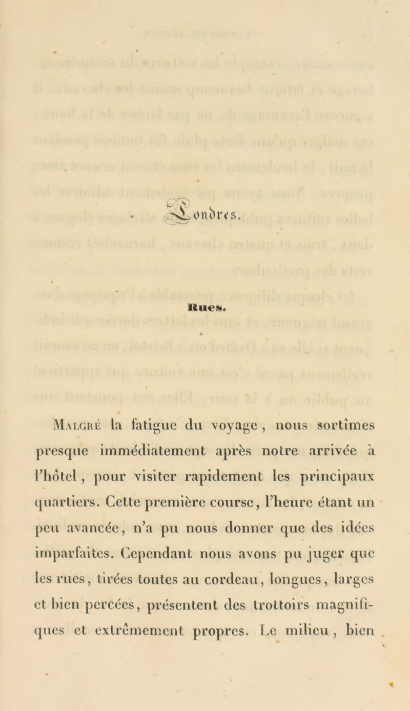 Malgul la fatigue tlii voyage , nous sortîmes presque immédiatement après notre arrivée à l’iidtel , pour visiter rapidement les principaux {juartiers. Cette première course, l’heure étant un peu avancée, n’a pu nous donner que des idées imparfaites. Cependant nous avons pu juger que les rues, tirées toutes au cordeau, longues, larges et bien percées, présentent des trottoirs magnifi- ques et extrêmement propres. Le milieu , bien