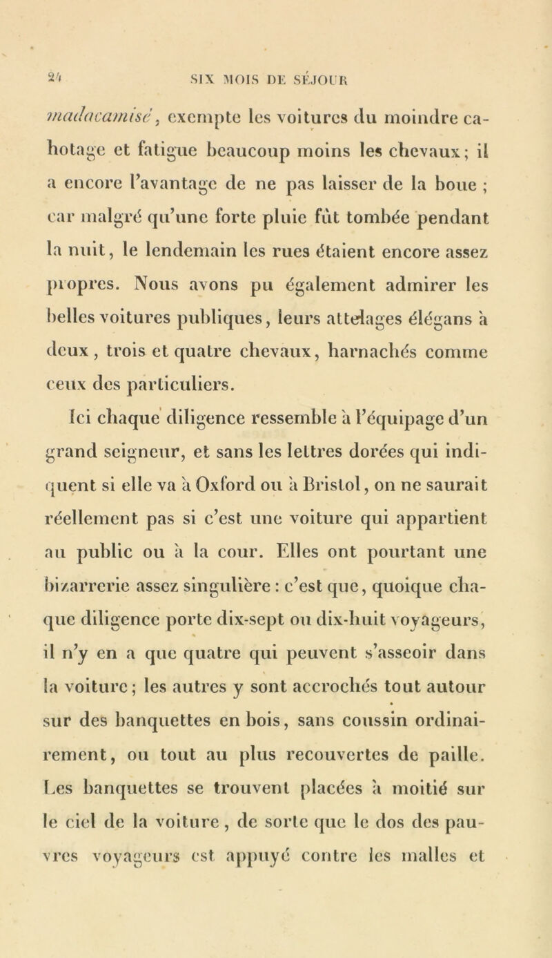 2'( madacamisc ^ exempte les voitures du moindre ca- hotai^e et fatigue beaucoup moins les chevaux; il a encore l’avantage de ne pas laisser de la boue ; car malgré (|u’une forte pluie fut tombée pendant la nuit, le lendemain les rues étaient encore assez propres. Nous avons pu également admirer les belles voitures publiques, leurs attelages élégans a deux, trois et quatre chevaux, harnachés comme ceux des particuliers. Ici chaque diligence ressemble a l’équipage d’un grand seigneur, et sans les lettres dorées qui indi- quent si elle va a Oxford ou a Bristol, on ne saurait réellement pas si c’est une voiture qui appartient au public ou à la cour. Elles ont pourtant une bizarrerie assez singxdière : c’est que, quoique cha- que diligence porte dix-sept ou dix-huit voyageurs, % il n’y en a que quatre qui peuvent s’asseoir dans la voiture; les autres y sont accrochés tout autour « sur des banquettes en bois, sans coussin ordinai- rement, ou tout au plus recouvertes de paille. Les banquettes se trouvent placées à moitié sur le ciel de la voiture, de sorte que le dos des pau- vres voyageurs est appuyé contre les malles et