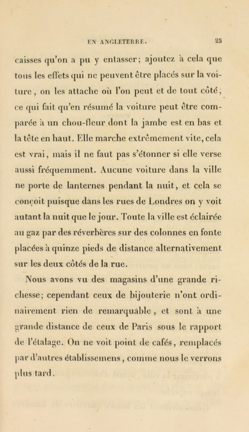 caisses qu’on a pu y entasser; ajoutez a cela que tous les elTets qui ne peuvent elre placés sur la voi- ture , on les attache oîi l’on peut et de tout côté, ce ({ui fait qu’en résumé la voiture peut etre com- parée il un chou-fleur dont la jamhe est en has et la tête en haut. Elle marche extrêmement vite, cela est vrai, mais il ne faut pas s’étonner si elle verse aussi fréquemment. Aucune voiture dans la ville ne porte de lanternes pendant la nuit, et cela se conçoit puisque dans les rues de Londres on y voit autant la nuit que le jour. Toute la ville est éclairée au gaz par des réverbères sur des colonnes en fonte placées a quinze pieds de distance alternativement sur les deux côtés de la rue. Nous avons vu des magasins d’une grande ri- chesse; cependant ceux de bijouterie n’ont ordi- nairement rien de remarquable , et sont a une grande distance de ceux de Paris sous le rapport de l’étalage. On ne voit point de cafés, remplacés par d’autres étahlissemens , comme nous le verrons plus tard.