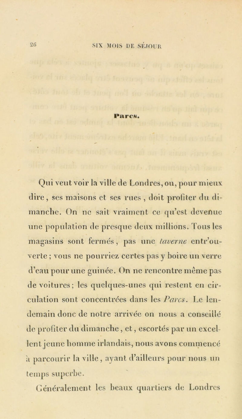 2 fi Par CM. Qui veut voir la ville de Londres, ou, pour mieux dire, ses maisons et ses rues , doit profiter du di- manche. On ne sait vraiment ce qu’est devenue une population de presque deux millions. Tous les magasins sont fermés, pas une taverne entr’ou- verte ; vous ne pourriez, certes pas y boire un verre d’eau pour une guinée. (^n ne rencontre meme pas de voitures; les quelques-unes qui restent en cir- culation sont concentrées dans les Parcs. Le len- demain donc de notre arrivée on nous a conseillé de proüler du dimanche, et, escortés par un excel- lent jeune homme irlandais, nous avons commencé ;i parcourir la ville, ayant d’ailleurs pour nous un temps superbe. Généralement les beaux quartiers de Londres