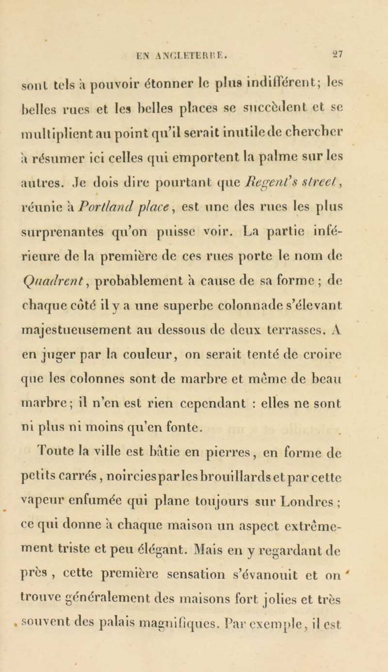 sonl lois a pouvoir étonner le plus indilTérent; les belles rues et les belles places se succèdent et se uuiltipîicnt au point qu’il serait inutile de chercher a résumer ici celles qui emportent la palme sur les autres. Je dois dire pourtant que RegeaCs Street., « réunie \\Porllatul place., est une des rues les plus surprenantes qu’on puisse voir. La partie inté- rieure de la première de ces rues porte le nom de Qnadrent, probablement a cause de sa forme ; de chaque côté il y a une superbe colonnade s’élevant majestueusement au dessous de deux terrasses. A en juger par la couleur, on serait tenté de croire que les colonnes sont de marbre et meme de beau marbre; il n’en est rien cependant : elles ne sont ni plus ni moins qu’en fonte. Toute la ville est bâtie en pierres, en forme de petits carrés, noirciespar les brouillards et par cette vapeur enfumée qui plane toujours sur Londres ; ce qui donne a chaque maison un aspect extrême- ment triste et peu élégant. Mais en y regardant de près , cette première sensation s’évanouit et on ' trouve généralement des maisons fort jolies et très , souvent des palais maguinques. Par exemple, il est