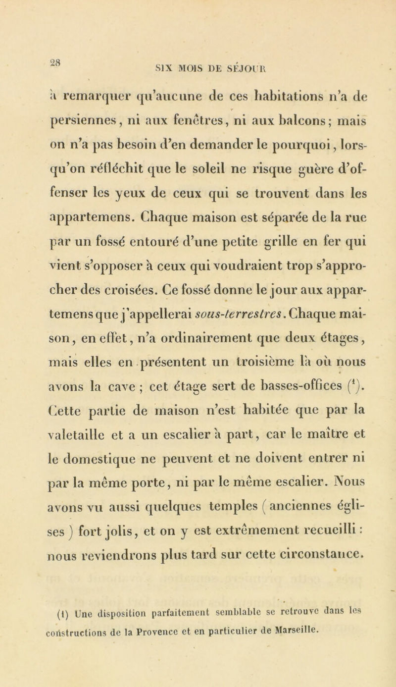 SIX MOIS DE SEJOUR il remarquer qu’aucune de ces Iiabitations n’a de T persiennes, ni aux fenêtres, ni aux balcons ; mais on n’a pas besoin d’en demander le pourquoi, lors- qu’on rélléchit que le soleil ne risque guère d’of- fenser les yeux de ceux qui se trouvent dans les appartemens. Cdiaque maison est séparée de la rue par un fossé entouré d’une petite grille en fer qui vient s’opposer a ceux qui voudraient trop s’appro- cher des croisées. Ce fossé donne le jour aux appar- temens que j’appellerai sous-terrestres mai- son, enefl'et, n’a ordinairement que deux étages, mais elles en présentent un troisième la où nous « avons la cave ; cet étage sert de basses-offices (iette partie de maison n’est habitée que par la valetaille et a un escalier a part, car le maître et le domestique ne peuvent et ne doivent entrer ni par la meme porte, ni par le même escalier. Nous avons vu aussi quelques temples ( anciennes égli- ses ) fort jolis, et on y est extrêmement recueilli : nous reviendrons plus tard sur cette circonstance. (l) Une disposition parfaitement semblable se retrouve dans les constructions de la Provence et en particulier de Marseille.