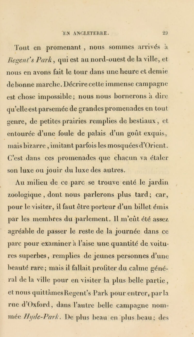 'KiN AINGLETEUKE. 21) Tout en promenant , nous sommes arrivés ;i He^cnCs Park, qui est au nord-ouest de la ville, et nous en avons fait le tour dans une heure et demie de bonne marche. Décrire cette immense campagne est chose impossible ; nous nous bornerons a dire qu’elle est parsemée de grandes promenades en tout genre, de petites prairies remplies de bestiaux, et entourée d’une foule de palais d’un goût exquis, mais bizarre , imitant parfois les mosquées d’Orient. C’est dans ces promenades que chacun va étaler son luxe ou jouir du luxe des autres. Au milieu de ce parc se trouve enté le jardin zoologique, dont nous parlerons plus tard; car, pour le visiter, il faut être porteur d’un billet émis par les membres du parlement. Il m’eût été assez agréable de passer le reste de la journée dans ce parc pour examiner a l’aise une quantité de voitu- res superbes, remplies de jeunes personnes d’une beauté rare; mais il fallait profiter du calme géné- ral de la ville pour en visiter la plus belle partie, et nous quittamesHegent’s ICark pour entrer, parla rue d’Oxlord, dans l’autre belle campagne nom- mée Ih/dc-Park. De plus beau en plus beau; des