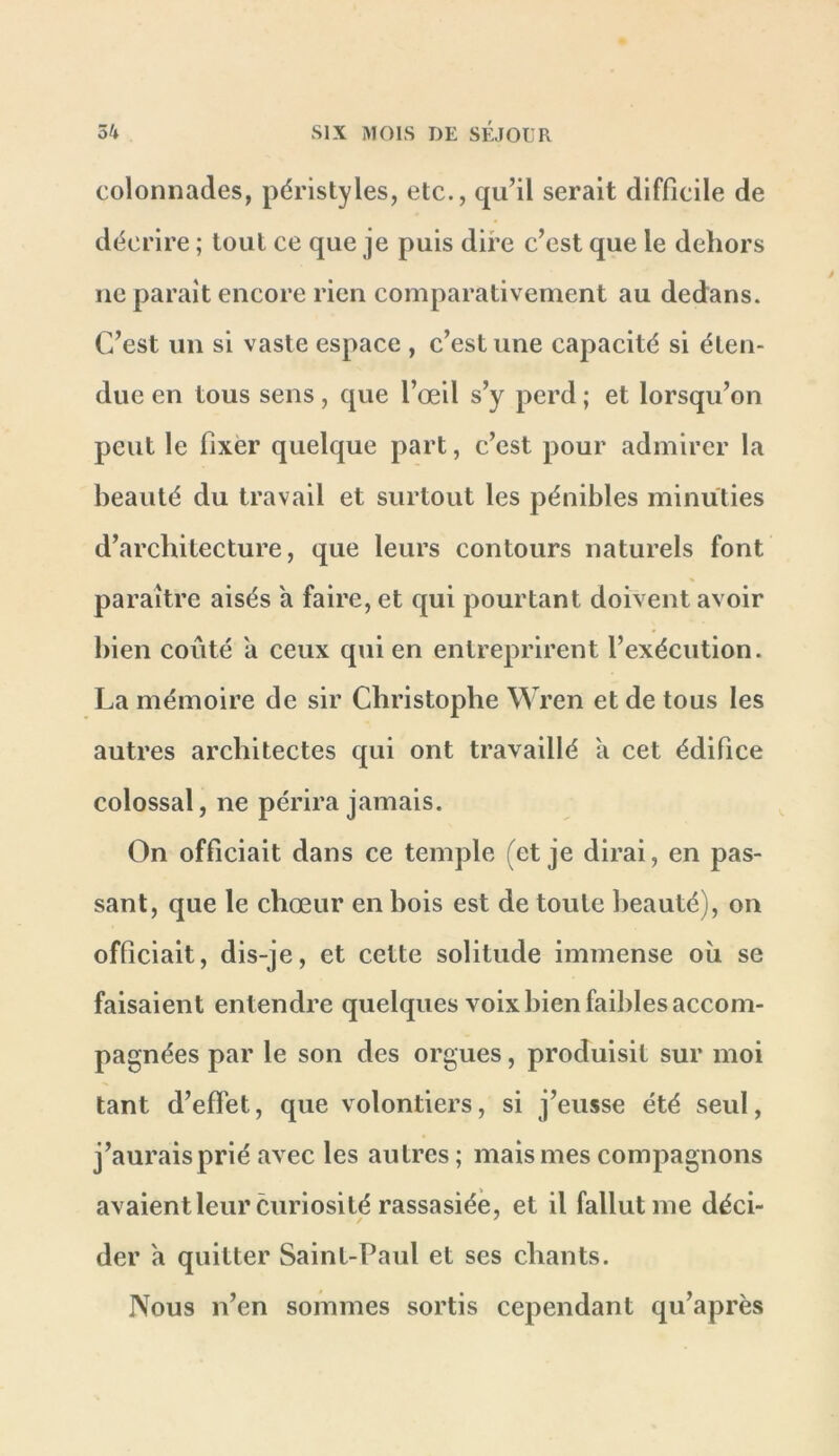 colonnades, péristyles, etc., qu’il serait difficile de décrire ; tout ce que je puis dire c’est que le dehors ne paraît encore rien comparativement au dedans. C’est un si vaste espace , c’est une capacité si éten- due en tous sens, que l’œil s’y perd ; et lorsqu’on peut le fixer quelque part, c’est pour admirer la beauté du travail et surtout les pénibles minuties d’architecture, que leurs contours naturels font paraître aisés a faire, et qui pourtant doivent avoir bien coûté a ceux qui en entreprirent l’exécution. La mémoire de sir Christophe Wren et de tous les autres architectes qui ont travaillé à cet édifice colossal, ne périra jamais. On officiait dans ce temple (et je dirai, en pas- sant, que le chœur en bois est de toute beauté), on officiait, dis-je, et cette solitude immense où se faisaient entendre quelques voix bien faibles accom- pagnées par le son des orgues, produisit sur moi tant d’effet, que volontiers, si j’eusse été seul, j’aurais prié avec les autres; mais mes compagnons avaientleur curiosité rassasiée, et il fallut me déci- der a quitter Saint-Paul et ses chants. Nous n’en sommes sortis cependant qu’après