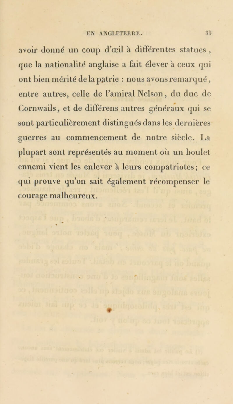 avoir donné un coup d’œil a différentes statues , que la nationalité anglaise a fait élever a ceux qui ont bien mérité de la patrie : nous avons remarqué, entre autres, celle de l’amiral Nelson, du duc de Cornwails, et de difTérens autres généraux qui se sont particulièrement distingués dans les dernières guerres au commencement de notre siècle. La plupart sont représentés au moment où un boulet ennemi vient les enlever à leurs compatriotes; ce ([ui prouve qu’on sait également récompenser le courage malheureux.