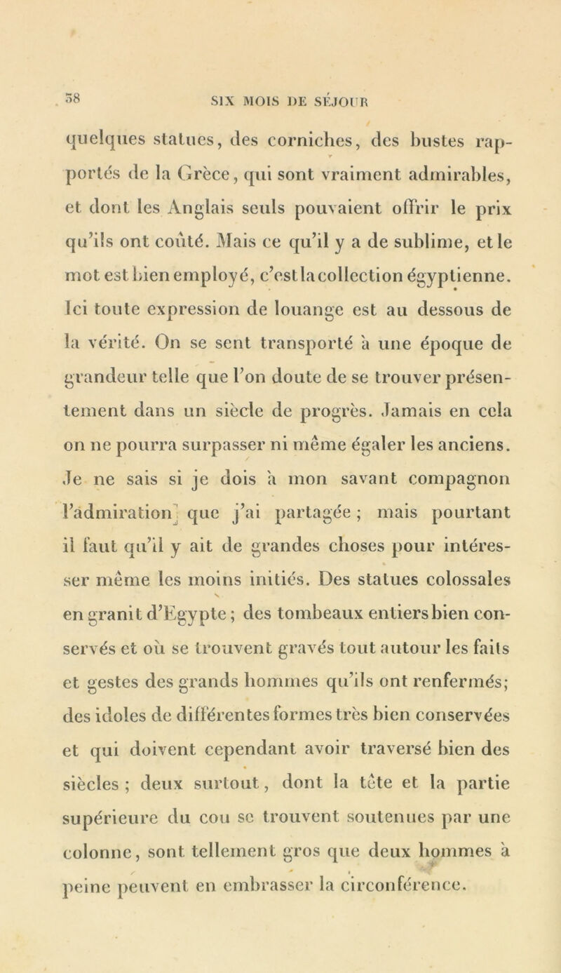 quelques statues, des corniches, des bustes rap- r portés de la Grèce, qui sont vraiment admirables, et dont les Anglais seuls pouvaient ofïVir le prix qu’ils ont coûté. Mais ce qu’il y a de sublime, et le mot est bien employé, c’estlacollection égyptienne. Ici toute expression de louange est au dessous de la vérité. On se sent transporté a une époque de grandeur telle que l’on doute de se trouver présen- tement dans un siècle de progrès. Jamais en cela on ne pourra surpasser ni même égaler les anciens. Je ne sais si je dois a mon savant compagnon l’admiration] que j’ai partagée ; mais pourtant il faut qu’il y ait de grandes choses pour intéres- « ser même les moins initiés. Des statues colossales en granit d’Egypte ; des tombeaux entiers bien con- servés et où se trouvent gravés tout autour les faits et gestes des grands hommes qu’ils ont renfermés; des idoles de différentes formes très bien conservées et qui doivent cependant avoir traversé bien des siècles ; deux surtout, dont la tête et la partie supérieure du cou se trouvent soutenues par une colonne, sont tellement gros que deux hommes a peine peuvent en embrasser la circonférence.