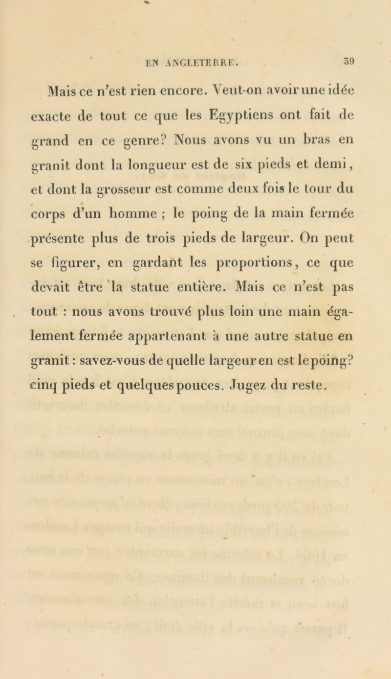 Mais ce n’est rien encore. Veut-on avoir une idée exacte de tout ce que les Egyptiens ont fait de grand en ce genre? Nous avons vu un bras en granit dont la longueur est de six pieds et demi, et dont la grosseur est comme deux fois le lour du « corps d’un homme ; le poing de la main fermée présente plus de trois pieds de largeur. On peut se figurer, en gardant les proportions, ce que devait être la statue entière. Mais ce n’est pas tout : nous avons trouvé plus loin une main éga- lement fermée appartenant k une autre statue en granit : savez-vous de quelle largeur en est le poing? cinq pieds et quelques pouces. Jugez du reste.