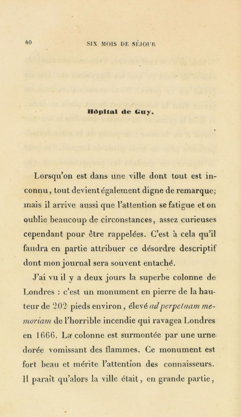 Hôpital de Gu;^. Lorsqu’on est dans une ville dont tout est in- connu, tout devient également digne de remarque; mais il arrive aussi que l’attention se fatigue et on oublie beaucoup de circonstances, assez curieuses cependant pour être rappelées. C’est a cela qu’il faudra en partie attribuer ce désordre descriptif dont mon journal sera souvent entaché. J’ai vu il y a deux jours la superbe colonne de Londres : c’est un monument en pierre de la hau- teur de 202 pieds environ, élevé adperpetaam me- îuoriam de l’horrible incendie qui ravagea Londres en 1666. La colonne est surmontée par une urne dorée vomissant des flammes. Ce monument est fort beau et mérite l’attention des connaisseurs. 11 paraît qu’alors la ville était, en grande partie.