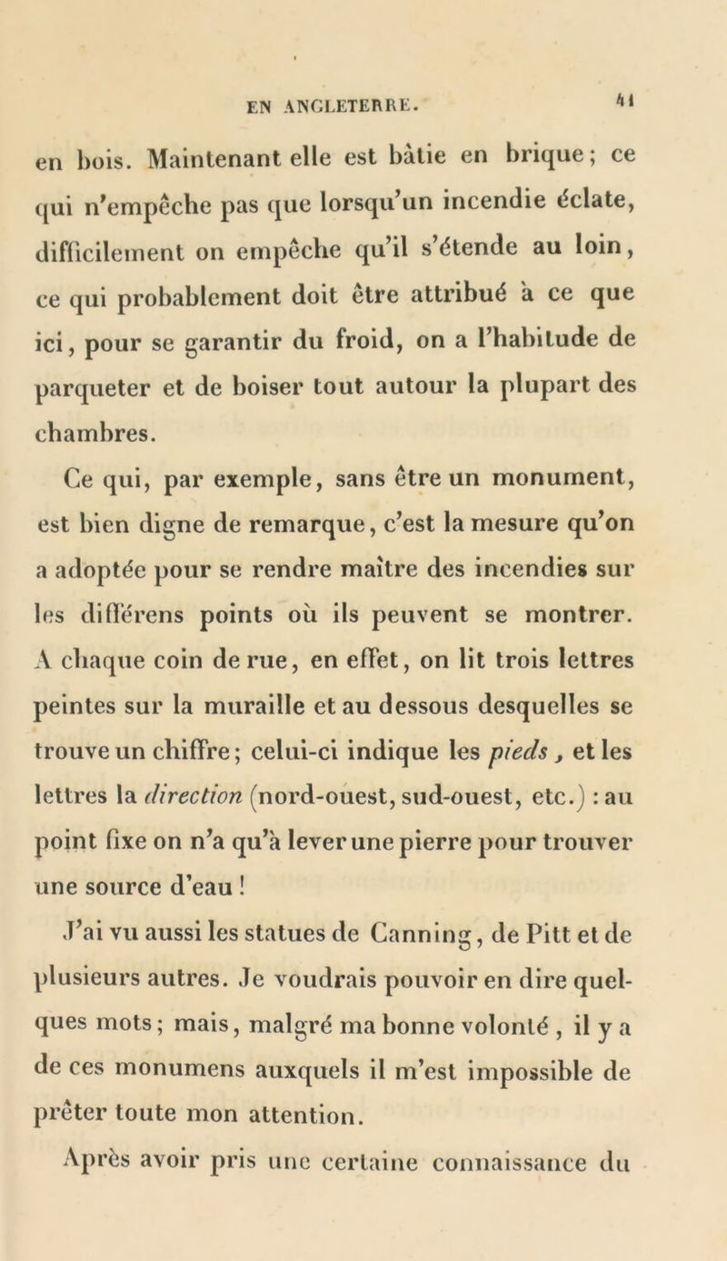 en bois. Maintenant elle est bâtie en brique; ce (jui n^empeche pas que lorsqu un incendie éclate, difficilement on ernpeche qu’il s’étende au loin, ce qui probablement doit etre attribué a ce que ici, pour se garantir du froid, on a l’habitude de parqueter et de boiser tout autour la plupart des chambres. Ce qui, par exemple, sans être un monument, est bien digne de remarque, c’est la mesure qu’on a adoptée pour se rendre maître des incendies sur les difl’érens points où ils peuvent se montrer. A chaque coin de rue, en effet, on lit trois lettres peintes sur la muraille et au dessous desquelles se trouve un chiffre ; celui-ci indique les pieds , et les lettres la direction (nord-oùest, sud-ouest, etc.) : au point fixe on n’a qu’a lever une pierre pour trouver une source d’eau ! J’ai vu aussi les statues de Canning, de Pitt et de plusieurs autres. Je voudrais pouvoir en dire quel- ques mots ; mais, malgré ma bonne volonté , il y a de ces monumens auxquels il m’est impossible de prêter toute mon attention. Après avoir pris une certaine connaissance du