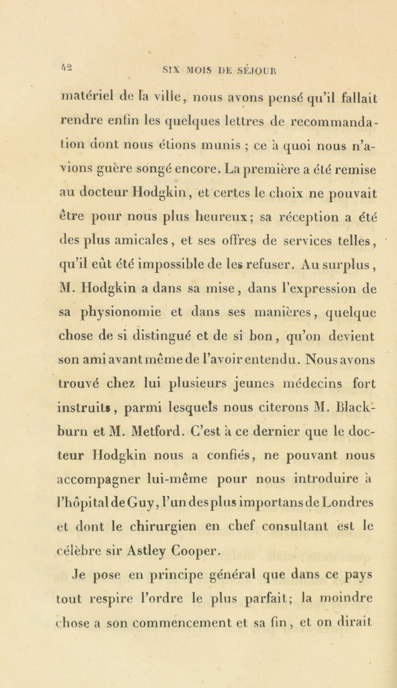 I matériel de la ville, nous avons pensé qu’il fallait rendre enfin les quelques lettres de recommanda- tion dont nous étions munis ; ce a quoi nous n’a- vions guère songé encore. La première a été remise au docteur Hodgkin, et certes le choix ne pouvait être pour nous plus heureux; sa réception a été des plus amicales, et ses offres de services telles, qu’il eut été impossible de les refuser. Au surplus , M. Hodgkin a dans sa mise, dans l’expression de sa physionomie et dans ses manières, quelque chose de si distingué et de si hon, qu’on devient son ami avant même de l’avoir entendu. Nous avons trouvé chez lui plusieurs jeunes médecins fort instruit», parmi lesquels nous citerons M. Black- burn et M. Metford. C’est a ce dernier que le doc- teur Hodgkin nous a confiés, ne pouvant nous accompagner lui-même pour nous introduire a l’hopl tal de Guy, l’un des plus importans de Londres et dont le chirurgien en chef consultant est le célèbre sir Astley Cooper. Je pose en principe général que dans ce pays tout respire l’ordre le plus parfait; la moindre chose a son commencement et sa fin, et on dirait