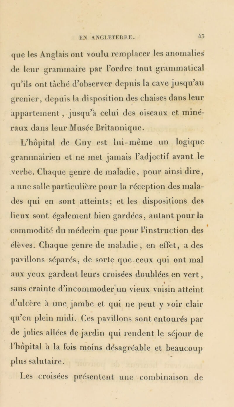 que les Anglais ont voulu remplacer les anomalies de leur grammaire par l’ordre tout grammatical qu’ils ont taclid d’observer depuis la cave jusqu’au grenier, depuis la disposition des chaises dans leur appariement, jusqu’à celui des oiseaux et miné- raux dans leur Musée Britannique. L’hdpital de Guy est lui-même un logique grammairien et ne met jamais l’adjectif avant le verbe. Chaque genre de maladie, pour ainsi dire, a une salle particulière pour la réception des mala- des qui en sont atteints; et les dispositions des lieux sont également bien gardées, autant pour la commodité du médecin que pour l’instruction des élèves. Chaque genre de maladie, en effet, a des pavillons séparés, de sorte que ceux qui ont mal aux yeux gardent leurs croisées doublées en vert, i sans crainte d’incommodeCun vieux voisin atteint d’ulcère à une jambe et qui ne peut y voir clair (pi’en plein midi. Ces pavillons sont entourés par de jolies allées de jardin qui rendent le séjour de l’hôpital à la fois moins désagréable et beaucoup plus salutaire. Les croisées présentent une combinaison de